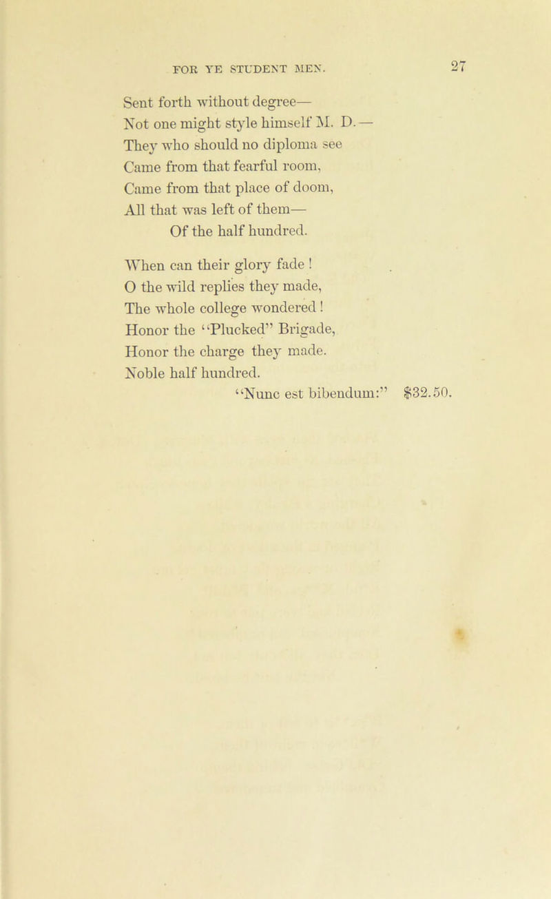 Sent forth Avithout degree— Not one might style himself M. D.— They AA’ho should no diploma see Came from that fearful room, Came from that place of doom, All that Avas left of them— Of the half hundred. When can their glory fade ! O the Avild replies they made. The Avhole college AAmndered ! Honor the “Plucked” Brigade, Honor the charge they made. Noble half hundred. “Nunc est bibendum:” $32.50