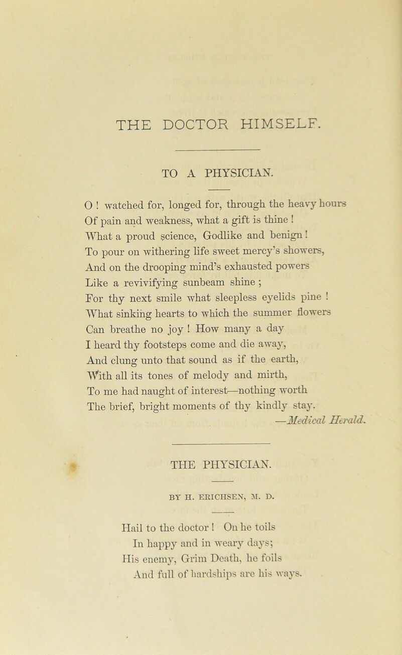 THE DOCTOR HIMSELF. TO A PHYSICD.N. 0 ! watched for, longed for, through the heav^- hours Of pain and weakness, what a gift is thine ! a proud science. Godlike and benign! To pour on withering life sweet mercy’s showers, And on the drooping mind’s exhausted powers Like a revivifying sunbeam shine ; For thy next smile what sleepless eyelids pine ! What sinking hearts to which the summer flowers Can breathe no joy ! How many a day 1 heard thy footsteps come and die away. And clung unto that sound as if the earth. With all its tones of melody and mirth. To me had naught of interest—nothing worth The brief, bright moments of thy kindly stay. —Medical Herald. THE PHYSICIAX. BY H. EEICHSEX, M. D. Hail to the doctor ! On he toils In happy and in weary days; His enemy. Grim Death, ho foils And full of hardships are his ways.