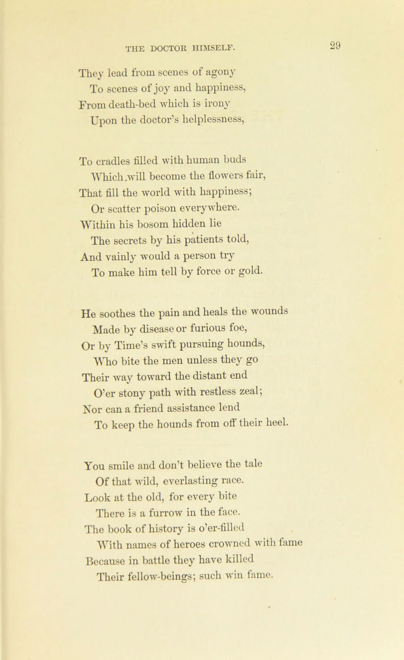 They lead from scenes of agony To scenes of joy and happiness, From death-bed which is irony Upon the doctor's helplessness, To cradles filled with human buds AMiich.will become the flowers fair. That fill the world with happiness; Or scatter poison everywhere. Within his bosom hidden lie The secrets by his patients told. And vainly would a person try To make him tell by force or gold. He soothes the pain and heals the wounds Made by disease or furious foe. Or by Time’s swift pursuing hounds, MTio bite the men unless they go Their way toward the distant end O’er stony path with restless zeal; Nor can a friend assistance lend To keep the hounds from off their heel. You smile and don’t believe the tale Of that wild, everlasting race. Look at the old, for every bite Tliere is a furrow in the face. The book of hi.story is o’er-fillcd With names of heroes crowned with tame Because in battle they have killed Their fellow-beings; such win fame.