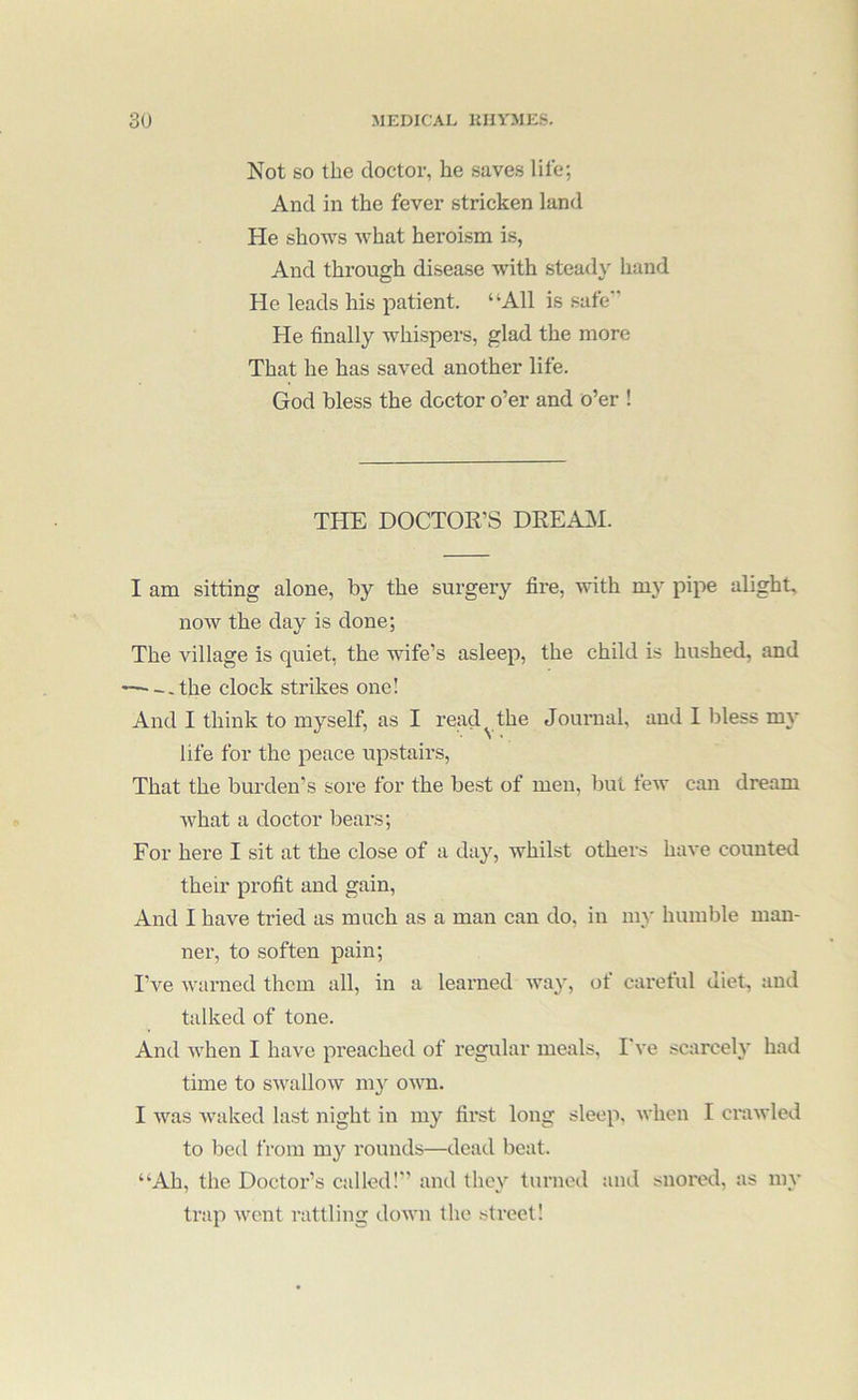 Not SO the doctor, he saves life; And in the fever stricken land He shows what heroism is, And through disease with stead}' hand He leads his patient. “All is safe” He finally whispers, glad the more That he has saved another life. God bless the doctor o’er and o’er ! THE DOCTOR’S DEEAiM. I am sitting alone, by the surgery fire, with my pipe alight, now the day is done; The village is quiet, the wife’s asleep, the child is hushed, and -—-.the clock strikes one! And I think to myself, as I read^ the Journal, and I bless my life for the peace upstairs, That the burden’s sore for the best of men, but few can dream what a doctor bears; For here I sit at the close of a day, whilst others have counted their profit and gain. And I have tried as much as a man can do, in my humble man- ner, to soften pain; I’ve warned them all, in a learned way, ot caretul diet, and talked of tone. And when I have preached of regular meals, I've scarcely had time to swallow ni}' omti. I was waked last night in my first long sleep, when I crawled to bed from my rounds—dead beat. “Ah, the Doctor’s called!” and they turned and snored, as my trap went rattling down the sti’eet!
