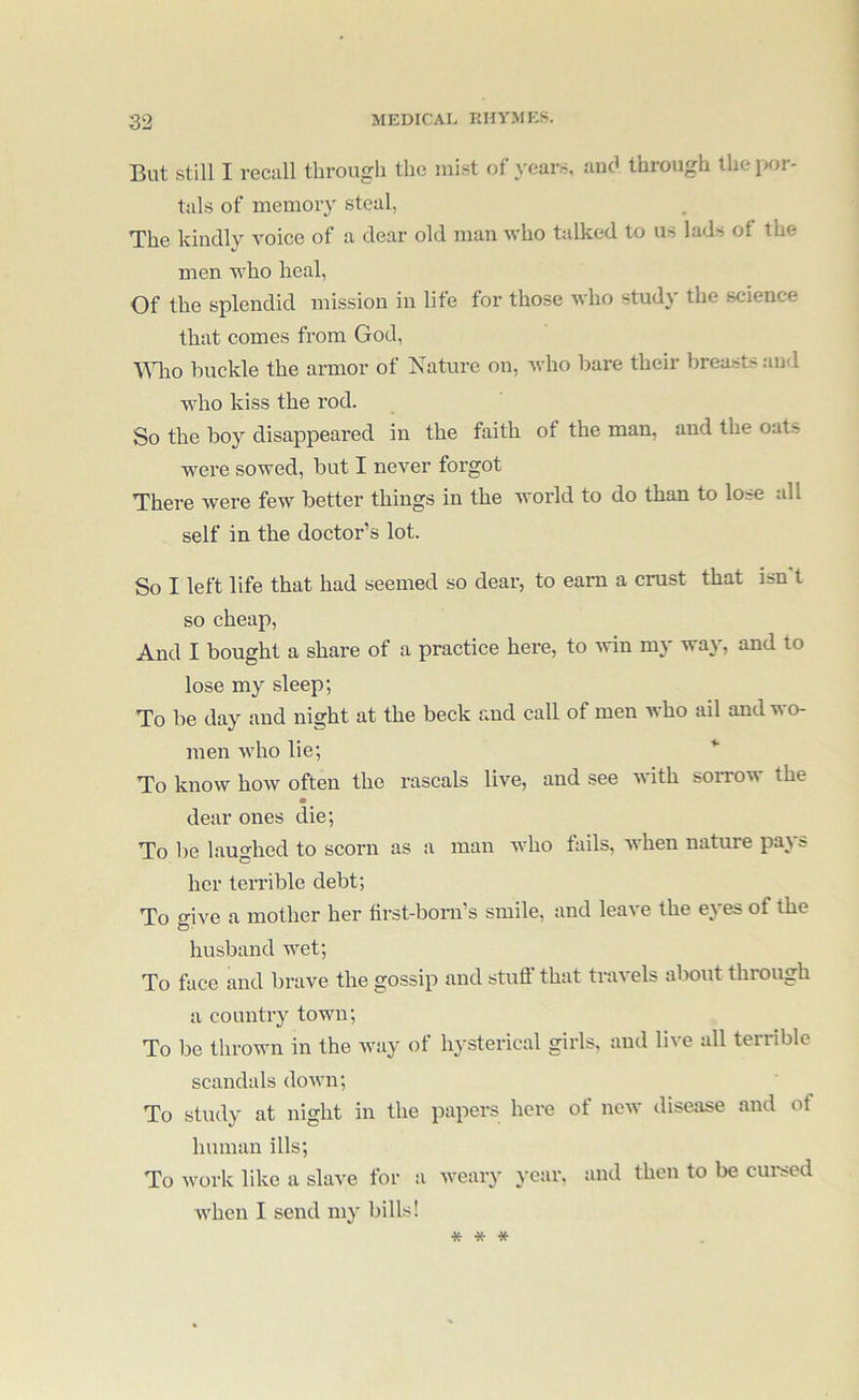 But still I recall through the mist of years, and through the i>or- tals of memory steal, The kindly voice of a dear old man who talked to us lads of the men who heal, Of the splendid mission in life for those who study the science that comes from God, ■VMao buckle the armor of Nature on, who bare their breasts and who kiss the rod. So the boy disappeared in the faith of the man, and the oats were sowed, but I never forgot There were few better things in the world to do than to lose all self in the doctor’s lot. So I left life that had seemed so dear, to earn a crust that isn t so cheap, And I bought a share of a practice here, to win my way, and to lose my sleep; To be day and night at the beck and call of men who ail and wo- men who lie; ^ To know how often the rascals live, and see with sorrow the dear ones die; To be laughed to scorn as a man who fails, Avhen nature pays her terrible debt; To give a mother her first-born’s smile, and leave the eyes of the husband wet; To face and brave the gossip and stuff that travels aliout through a country town; To be thrown in the way of hysterical girls, and live all terrible scandals down; To study at night in the papers here of new disease and of human ills; To work like a slave for a weary year, and then to be cui*sed Avhen I send my bills! * * *
