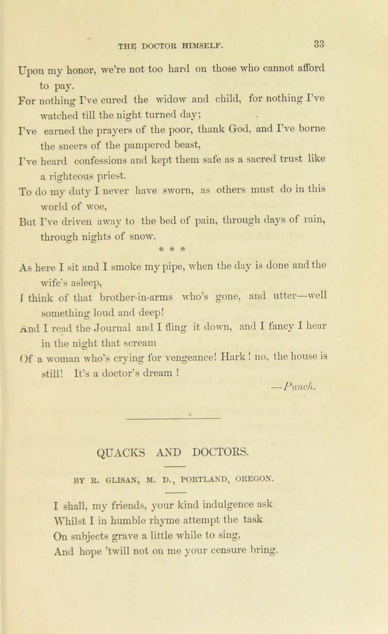 XJpon niy honor, wG'rG not too hnnl on those who ctinnot afford to pay. For nothing I’vg curGd the widow and child, for nothing I’ve watched till the night turned day; I’ve earned the prayers of the poor, thank God, and I ve borne the sneers of the pampered beast, I've heard confessions and kept them safe as a sacred trust like a righteous priest. To do my duty I never have sworn, as others must do in this world of woe. But I've driven away to the bed of pain, through days of rain, through nights of snow. * * * As here I sit and I smoke my pipe, when the day is done and the wife’s asleep, I think of that brother-in-arms who’s gone, and utter—well something loud and deep! And I read the Journal and I fling it down, and I fancy I hear in the night that scream ()f a woman who’s crying for vengeance! Hark ! no, the house is still! It’s a doctor’s dream ! —Punch. QUACKS AND DOCTORS. BY R. GLISAN, M. D., PORTLAND, OREGON. I shall, my friends, your kind indulgence ask WTiilst I in humble rhyme attempt the task On subjects grave a little while to sing. And hope ’twill not on me your censure bring.