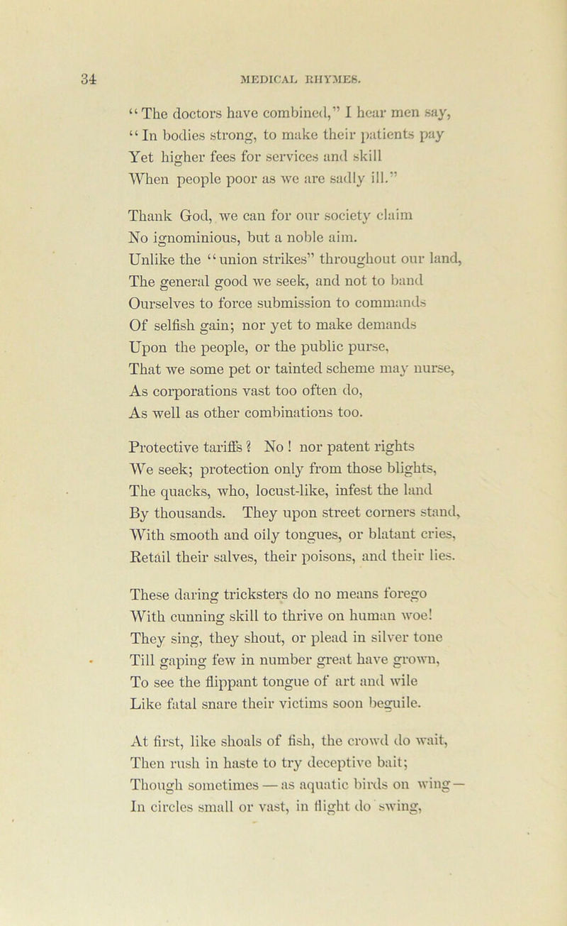 “ The doctors have combined,” I hear men say, “ In bodies strong, to make their patients pay Yet higher fees for services and skill When people poor as we are sadly ill.” Thank God, we can for our society claim No ignominious, but a noble aim. Unlike the “union strikes” throughout our land. The general good we seek, and not to band Ourselves to force submission to commands Of selfish gain; nor yet to make demands Upon the people, or the public purse, That we some pet or tainted scheme may nurse, As corporations vast too often do. As well as other combinations too. Protective tariflfs ? No ! nor patent rights We seek; protection only from those blights. The quacks, who, locust-like, infest the land By thousands. They upon street corners stand. With smooth and oily tongues, or blatant cries. Retail their salves, their poisons, and their lies. These daring tricksters do no means forego With cunning skill to thrive on human woe! They sing, they shout, or plead in silver tone Till gaping few in number great have grown. To see the flippant tongue of art and wile Like fatal snare their victims soon beguile. At first, like shoals of fish, the crowd do wait. Then rush in haste to try deceptive bait; Though sometimes — as aquatic birds on wing — In circles small or vast, in flight do swing.