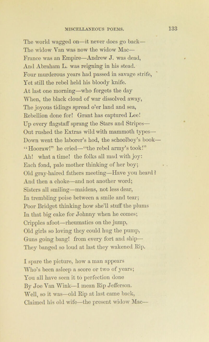 The world Avagged on—it never does go back— The Avidow Van Avas noAv the AvidoAv Mac— France Avas an Empire—AndreAv J. Avas dead, And Abraham L. Avas reigning in his stead. Four murderous years had passed in savage strife, Yet still the rebel held his bloody knife. At last one morning—Avho forgets the day When, the black cloud of Avar dissolved away. The joyous tidings spread o’er land and sea. Rebellion done for! Grant has captured Lee! Up every flagstaff sprang the Stars and Stripes— Out rushed the Extras wild Avith mammoth types— Doaati Avent the laborer’s hod, the schoolboy’s book— “Hooraw!” he cried—“the rebel army’s took!” Ah! what a time! the folks all mad Avith joy: Each fond, pale mother thinking of her boy; Old gray-haired fathers meeting—Have you heard ? And then a choke—and not another Avord; Sisters all smiling—maidens, not less dear. In trembling poise between a smile and tear; Poor Bridget thinking hoAV she’ll stuff' the plums In that big cake for Johnny when he comes; Ci’ipples afoot—rheumatics on the jump. Old girls so loving they could hug the pump. Guns going bang! from every fort and ship— They banged so loud at last they wakened Rip. I spare the picture, hoAv a man appears Who’s been asleep a score or two of years; You all have seen it to perfection done By Joe Van Wink—I mean Rip Jefferson. Well, so it Avas—old Rip at last came back. Claimed his old Avife—the present AvidoAV Mac—