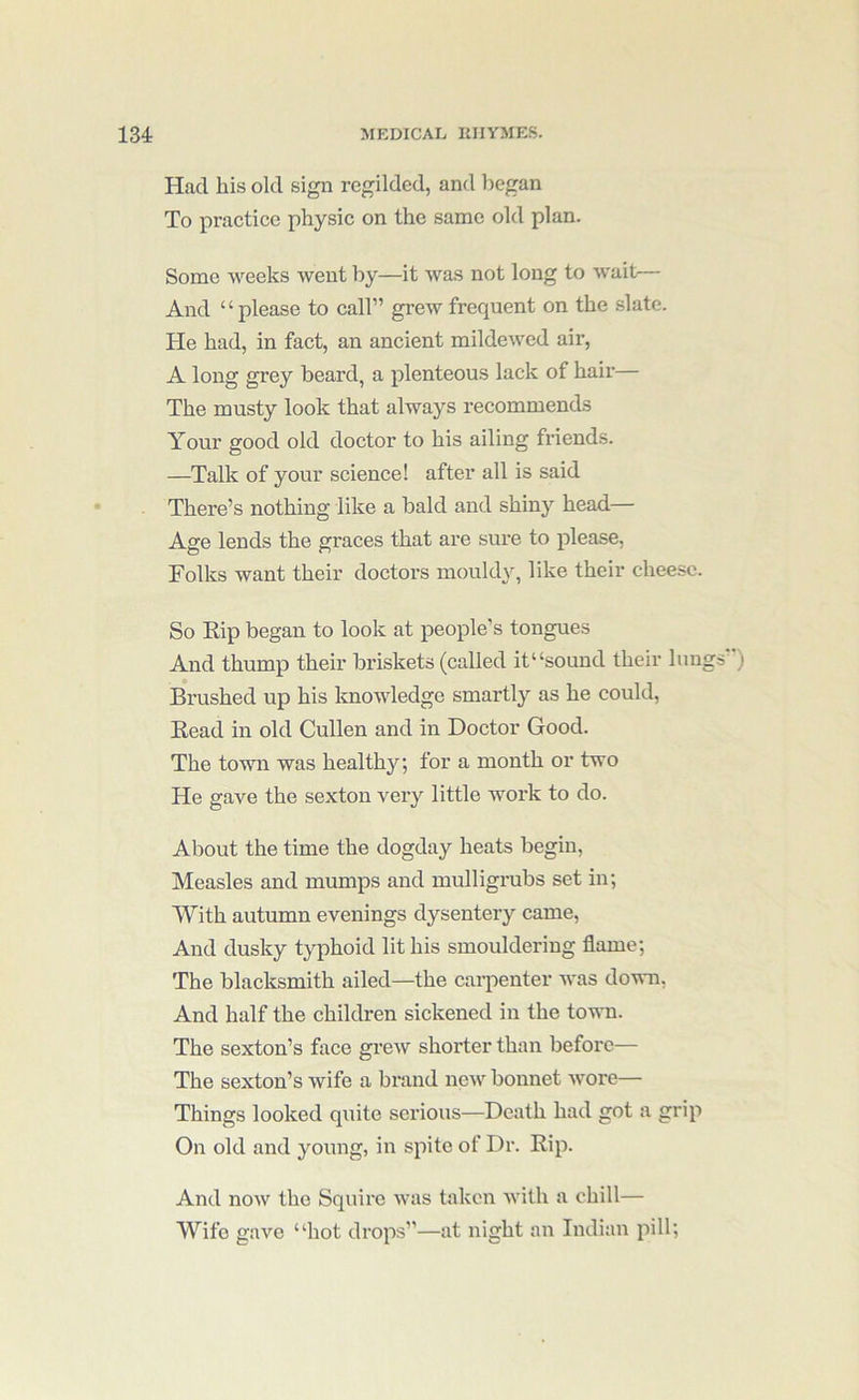 Had his old sign regilded, and liegan To practice physic on the same old plan. Some weeks Avent by—it was not long to wait— And “please to call” grew frequent on the slate. He had, in fact, an ancient mildcAved air, A long grey beai’d, a plenteous lack of hair— The musty look that always recommends Your good old doctor to his ailing friends. —Talk of your science! after all is said There’s nothing like a bald and shiny head— Age lends the graces that are sure to please. Folks want their doctoi-s mould\q like their cheese. So Kip began to look at people’s tongues And thump their briskets (called it “sound their lungs’') Brushed up his knowledge smartly as he could. Read in old Cullen and in Doctor Good. The town was healthy; for a month or two He gave the sexton very little work to do. About the time the dogday heats begin. Measles and mumps and mulligrubs set in; With autumn evenings dysentery came. And dusky typhoid lit his smouldering flame; The blacksmith ailed—the carpenter was down, And half the children sickened in the town. The sexton’s face greAV shorter than before— The sexton’s wife a brand ncAV bonnet Avore— Things looked quite serious—Death had got a grip On old and young, in spite of Dr. Rip. And noAV the Squire Avas taken A\dth a chill— Wife gaA'^e “hot drops”—at night an Indian pill;