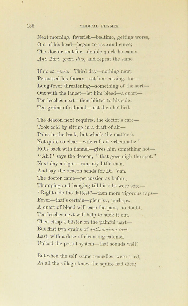 Next morning, feverish—bedtime, getting worse, Out of his head—began to rave and curse; The doctor sent for—double quick ho came: Ant. Tart. gran, duo., and repeat the same If no et cetera. Third day—nothing new; Percussed his thorax—set him cussing, too— Lung-fever threatening—something of the sort— Out with the lancet—let him bleed—a quart— Ten leeches next—then blister to his side; Ten grains of calomel—just then he'died. The deacon next required the doctor's care— Took cold by sitting in a draft of air— Pains in the back, but what’s the matter is Not quite so clear—wife calls it “rheumatiz.’’ Rubs back with flannel—gives him something hot— “All!” says the deacon, “that goes nigh the spot.” Next day a rigor—run, my little man. And say the deacon sends for Dr. Van. The doctor came—percussion as before, Thumping and banging till his ribs were sore— “Right side the flattest”—then more vigorous raps— Fever—that’s certain—pleurisy, perhaps. A quart of blood will ease the pain, no doubt, Ten leeches next will help to suck it out. Then clasp a blister on the painful part— But first two grains of antimonium tart. Last, with a dose of cleansing calomel Unload the portal system—that sounds well! But when the self -same remedies were tried, As all the village knew the squire had died;