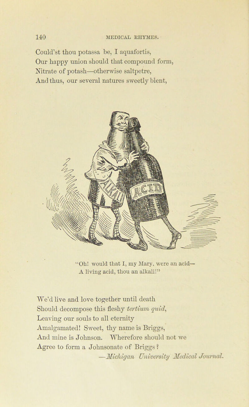 Could’st thou potassa be, I aquafortis, Our happy union should that compound form, Nitrate of potash—otherwise saltpetre. And thus, our several natures sweetly blent. “Oh! would that I, my Mary, were an acid— A living acid, thou an alkali!” We’d live and love together until death Should decompose this fleshy tertium quid^ Leaving our souls to all eternity Amalgamated! Sweet, thy name is Briggs, And mine is Johnson. Wherefore should not we Agree to form a Johnsonate of Briggs ? —21ichigan University Medical Journal.