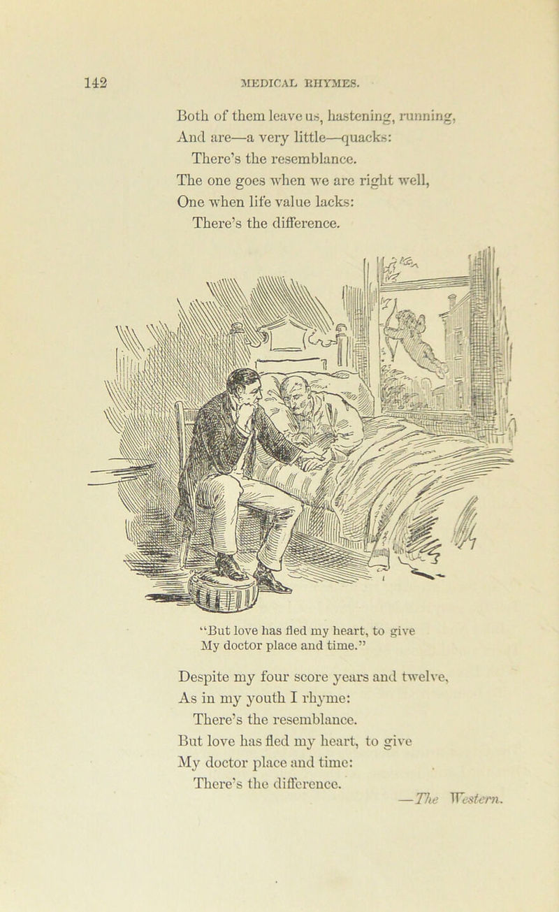 Both of them leave us, hastening, running, And are—a very little—quacks: There’s the resemblance. The one goes Avhen we are right well, One when life value laeks: There’s the difference. “But love has fled my heart, to give My doctor place and time.” Despite my four score years and tweh'e. As in my youth I rhyme: There’s the resemblance. But love has fled my heart, to give My doctor place and time: There’s the difference. —The WeMeni
