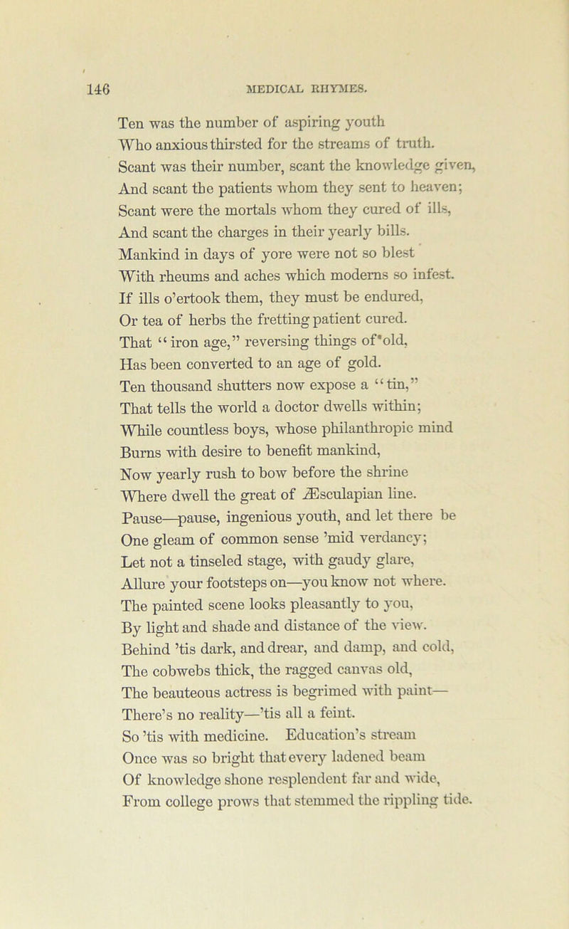 Ten was the number of aspiring youth Who anxious thirsted for the streams of truth. Scant was their number, scant the knowledge given, And scant the patients whom they sent to heaven; Scant were the mortals whom they cured of ills, And scant the charges in their yearly bills. Mankind in days of yore were not so blest With rheums and aches which modems .so intest. If ills o’ertook them, they must be endured. Or tea of herbs the fretting patient cured. That “iron age,” reversing things of'old, Has been converted to an age of gold. Ten thousand shutters now expose a “tin,” That tells the world a doctor dwells within; While countless boys, whose philanthropic mind Bums with desire to benefit mankind. Now yearly rush to bow before the shrine Where dwell the great of .^sculapian line. Pause—pause, ingenious youth, and let there be One gleam of common sense ’mid verdancy; Let not a tinseled stage, with gaudy glare. Allure your footsteps on—you know not where. The painted scene looks pleasantly to you. By light and shade and distance of the view. Behind ’tis dark, and drear, and damp, and cold, The cobwebs thick, the ragged canvas old, The beauteous actress is begrimed with paint— There’s no reality—’tis all a feint. So ’tis with medicine. Education’s stream Once was so bright that every ladened beam Of knowledge shone resplendent far and wide, From college prows that stemmed the rippling tide.