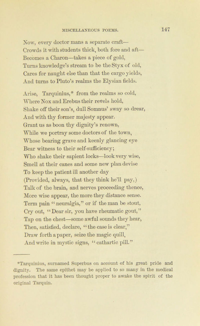 XoAv, every doctor mans a separate craft— Crowds it with students thick, both fore and aft— Becomes a Charon—takes a piece of gold, Turns knowledge’s stream to be the Styx of old, Cares for naught else than that the cargo yields. And turns to Pluto’s realms the Elysian fields. Arise, Tarquinius,* from the realms so cold. Where Nox and Erebus their revels hold. Shake off their son’s, dull Sonmus’ sway so drear. And with thy former majesty appear. Grant us as boon thy dignity’s renown, IVhile we portray some doctors of the town, Whose bearing gi’ave and keenly glancing eye Bear witness to their self-suflBciency; AATio shake their sapient locks—^look very wise. Smell at their canes and some new plan devise To keep the patient ill another day (Provided, always, that they think he’ll pay,) Talk of the brain, and nerves proceeding thence, Alore wise appear, the more they distance sense. Term pain “ neuralgia,” or if the man be stout. Cry out, “Dear sir, you have rheumatic gout,” Tap on the chest—some awful sounds they hear. Then, satisfied, declare, “the case is clear,” Draw forth a paper, seize the magic quill. And write in mystic signs, “ cathartic pill.” ♦Tarquinius, sumamed Superbus on account of his great pride and dignity. The same epithet may be applied to so many in the medical profession that it has been thought proper to awake the spirit of the original Tarquin.