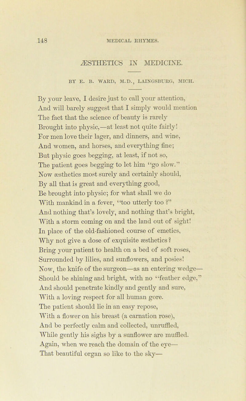 AESTHETICS IX MEDICINE. BY E. B. WARD, M.D., LAIKGSBUEG, MICH. By your leave, I desire just to call your attention, And will barely suggest that I simply would mention The fact that the science of beauty is rarely Brought into physic,—at leaf?t not quite fairly! For men love their lager, and dinners, and wine. And women, and horses, and everything fine; But physic goes begging, at least, if not so. The patient goes begging to let him ‘‘go slow.*’ Now aesthetics most surely and certainly should, By an that is great and everything good. Be brought into physic; for what shall we do With mankind in a fever, “too utterly too ?” And nothing that’s lovely, and nothing that’s bright. With a storm coming on and the land out of sight! In place of the old-fashioned course of emetics. Why not give a dose of exquisite aesthetics 1 Bring your patient to health on a bed of soft roses. Surrounded by lilies, and sunflowers, and posies! Now, the knife of the surgeon—as an entering wedge— Should be shining and bright, with no “feather edge,’’ And should penetrate kindly and gently and sure. With a loving respect for all human gore. The patient should lie in an easy repose. With a flower on his breast (a carnation rose). And be perfectly calm and collected, unruffled. While gently his sighs by a sunflower are muffled. Again, when we reach the domain of the eye— That beautiful organ so like to the sky—