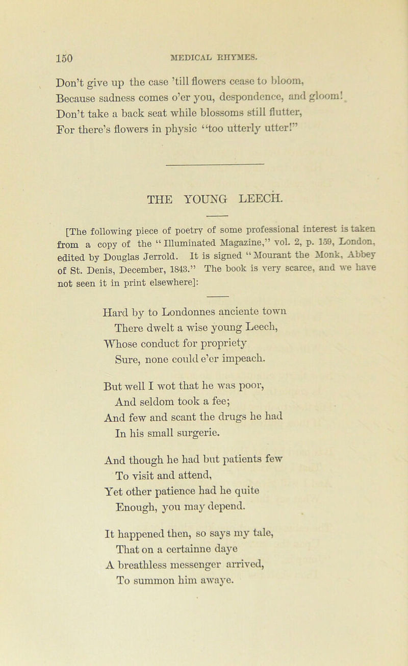 Don’t give up the case ’till flowers cea.se to bloom, Because sadness comes o’er you, de.spondencc, and gloom! Don’t take a back seat while blossoms still flutter, For there’s flowers in physic “too utterly utter!” THE YOUNG LEECH. [The following piece of poetry of some professional interest is taken from a copy of the “ Illuminated Magazine,” vol. 2, p. 159, London, edited by Douglas Jerrold. It is signed “Mourant the Monk, Abbey of St. Denis, December, 1843.” The book is very scarce, and we have not seen it in print elsewhere]: Hard by to Londonnes anciente town There dwelt a wise young Leech, Whose conduct for propriety Sure, none could e’er impeach. But well I wot that he was poor, And seldom took a fee; And few and scant the drugs he had In his small surgerie. And though he had but patients few To visit and attend. Yet other patience had he quite Enough, you may depend. It happened then, so says my tale. That on a certainne daye A breathless messenger arrived, To summon him awaye.