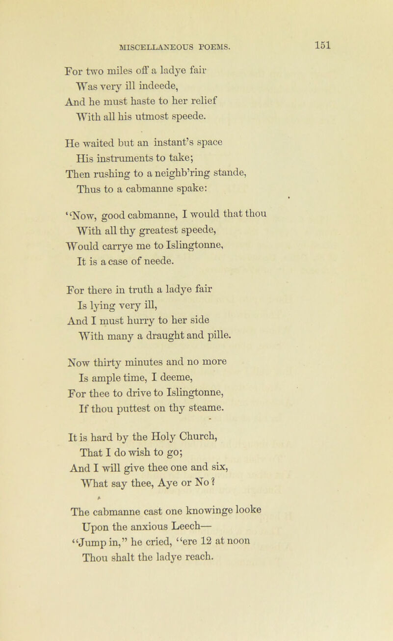 For two miles ofi’ a laclye fair ■\Vas very ill indeede, And he must haste to her relief With all his utmost speede. He waited but an instant’s space His instruments to take; Then rushing to a neighb’ring stande, Thus to a cabmanne spake: ‘‘Now, good cabmanne, I would that thou With all thy greatest speede. Would carrye me to Islingtonne, It is a case of neede. For there in truth a ladye fair Is Ijdng very ill, iVnd I must hurry to her side With many a draught and pille. Now thirty minutes and no more Is ample time, I deeme. For thee to drive to Islingtonne, If thou puttest on thy steame. It is hard by the Holy Church, That I do wish to go; And I will give thee one and six. What say thee. Aye or No ? The cabmanne cast one knowinge looke Upon the anxious Leech— “Jump in,” he cried, “ere 12 at noon Thou shalt the ladye reach.