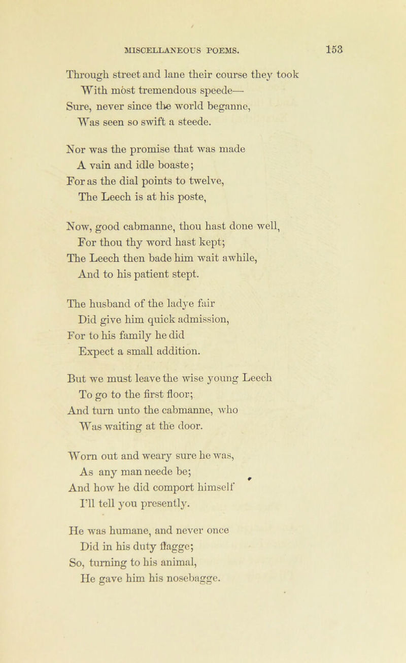 Through street and lane their course they took With most tremendous speede— Sure, never since tlie world beganne, Was seen so swift a steede. Nor was the promise that was made A vain and idle boaste; For as the dial points to twelve, The Leech is at his poste, Now, good cabmanne, thou hast done well, For thou thy word hast kept; The Leech then bade him wait awhile. And to his patient stept. The husband of the ladye fair Did give him quick admission. For to his family he did Expect a small addition. But we must leave the wise young Leech To go to the first floor; And turn unto the cabmanne, who Was waiting at the door. Wom out and weary sure he was. As any man neede be; ^ And how he did comport himself I'll tell you presently. He was humane, and never once Did in his duty flaggc; So, turning to his animal. He gave him his nosebaggc.