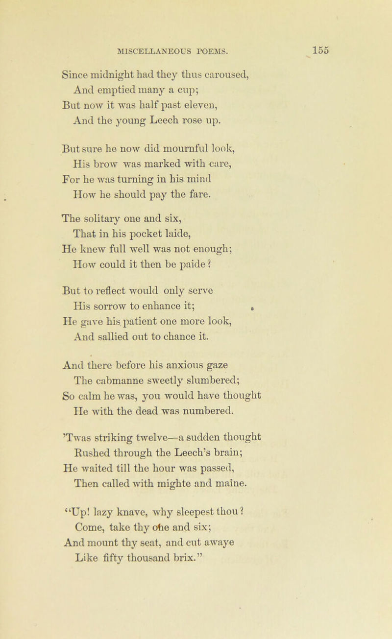 Since midnight had they thus caroused, And emptied many a cup; But now it was half past eleven, And the young Leech rose up. But sure he now did mournful look. His brow was marked with care. For he was turning in his mind How he should pay the fare. The solitary one and six. That in his pocket laide. He knew full well was not enough; How could it then be paide ? But to reflect would only serve His sorrow to enhance it; , He gave hi.s patient one more look. And sallied out to chance it. And there before his anxious gaze The cabmanne sweetly slumbered; So calm he was, you would have thought He with the dead was numbered. ’Twas striking twelve—a sudden thought Rushed through the Leech’s brain; He waited till the hour was passed. Then called with mighte and maine. “Up! lazy knave, why sleepest thou ? Come, take thy otie and six; And mount thy seat, and cut awaye Like fifty thousand brix.”
