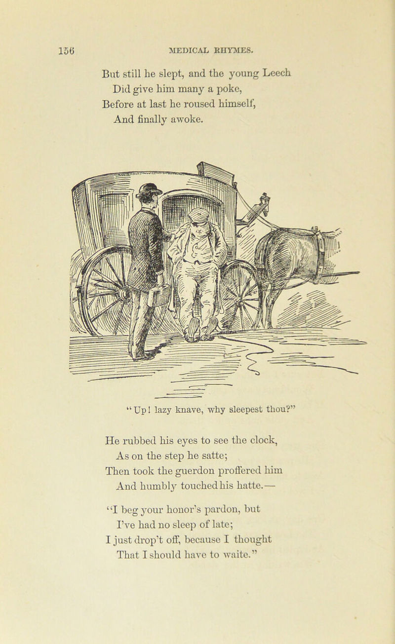But still he slept, and the young Leech Did give him many a poke, Before at last he roused himself. And finally awoke. “Upl lazy knave, why sleepest thou?” He rubbed his eyes to see the clock, As on the step he satte; Then took the guerdon profiered him And humbl}'- touched his hatte.— ‘ ‘I beg your honor's pardon, but I’ve had no sleep of late; I just drop't ofi, because I thought That I should have to waitc.”