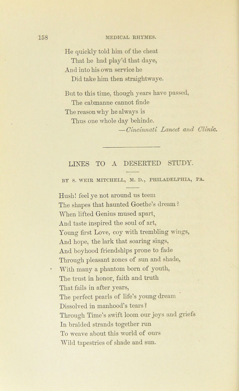 He quickly told him of the cheat That he had play’d that daye, And into his own service he Did take him then straightwaye. But to this time, though years have passed, The cabmanne cannot finde The reason why he always is Thus one whole day behinde. — Cincinnati Lancet and Clini/i. LINES TO A DESERTED STEDY. BY S. WEIR MITCHELL, M. D., PHILADELPHIA, PA. Hush! feel ye not around us teem The shapes that haunted Goethe’s dream ? \\Tien lifted Genius mused apart, And taste inspired the soul of art. Young first Love, coy with trembling wings. And hope, the lark that soaring sings. And boyhood friendships prone to fade Through pleasant zones of sun and shade, • With many a phantom born of youth. The trust in honor, faith and truth That fails in after years. The perfect pearls of life’s young dream Dissolved in manhood’s teai*s ? Through Time’s swift loom our joys and griefs In braided strands together run To weave about this world of ours Wild tapestries of shade and sun.