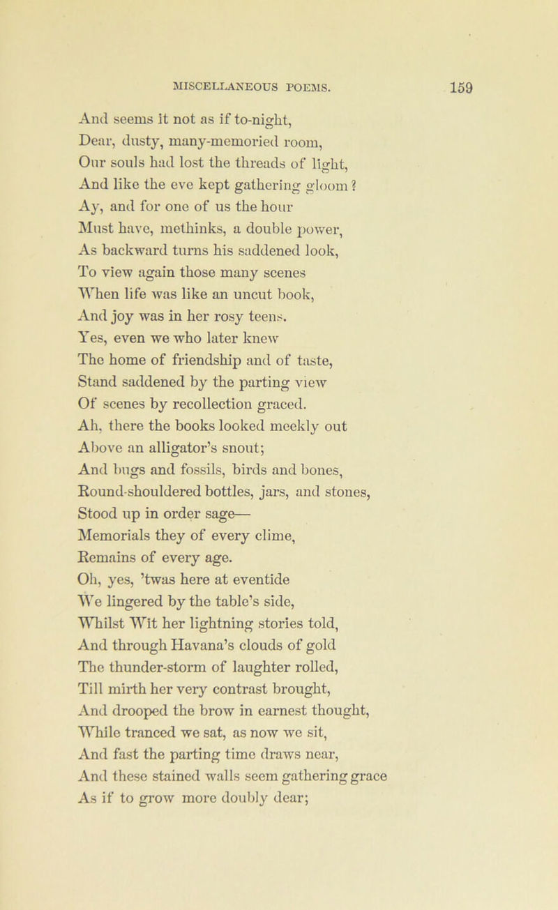 And seems it not as if to-ni^ht. Dear, dusty, many-memoried room. Our souls had lost the threads of lio-ht. And like the eve kept gathering gloom ? Ay, and for one of us the hour ^lust have, methinks, a double power, As backward turns his saddened look. To view again those many scenes AVhen life was like an uncut book. And joy was in her rosy teens. Yes, even we who later knew The home of friendship and of taste, Stand saddened by the parting view Of scenes by recollection graced. Ah. there the books looked meekly out Above an alligator’s snout; And bugs and fossils, birds and bones, Round-shouldered bottles, jars, and stones. Stood up in order sage— Memorials they of every clime. Remains of every age. Oh, yes, ’twas here at eventide We lingered by the table’s side. Whilst Wit her lightning stories told. And through Havana’s clouds of gold The thunder-storm of laughter rolled. Till mirth her very contrast brought. And drooped the brow in earnest thought, WTiile tranced we sat, as now we sit. And fast the parting time draws near. And these stained walls seem gathering grace As if to grow more doubly dear;