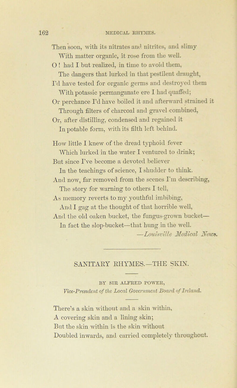 Then soon, with its nitrates and nitrites, and slimy With matter organic, it rose from the well. O ! had I but realized, in time to avoid them, The dangers that lurked in that pestilent draught, I’d have tested for organic germs and destroyed them With potassic permanganate ere I had quaffed; Or perchance I’d have boiled it and afterward strained it Through filters of charcoal and gravel combined. Or, after distilling, condensed and regained it In potable form, vdth its filth left behind. How little I knew of the dread typhoid fever IVhich lurked in the water I ventured to drink; But since I’ve become a devoted believer In the teachings of science, I shudder to think. And now, far removed from the scenes I'm describing, The story for warning to others I tell, As memory reverts to my youthful imbibing, And I gag at the thought of that horrible Avell, And the old oaken bucket, the fungus-groMTi bucket— In fact the slop-bucket—that hung in the well. —Louisville Medical Mews. SANITARY RHlTilES.—THE SKIN. BY SIR ALFRED POWER, Vice-President of the Local Government Board of Ireland. There’s a skin Avithout and a skin within, A covering skin and a lining skin; But the skin Avithin is the skin Avithout Doubled iuAvards, and carried completely throughout.