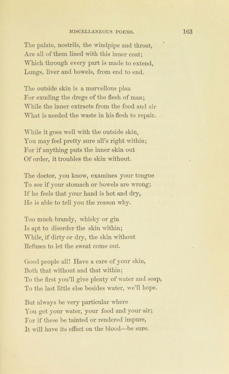 The palate, nostrils, the windpipe and throat. Are all of them lined with this inner coat; Which through every part is made to extend. Lungs, liver and bowels, from end to end. The outside skin is a marvellous plan For exuding the dregs of the flesh of man; While the inner exti’acts from the food and air IWiat is needed the waste in his flesh to repair. While it goes well with the outside skin, You may feel pretty sure all’s right within; For if anything puts the inner skin out Of order, it troubles the skin without. The doctor, you know, examines your tongue To see if your stomach or bowels are wrong; If he feels that your hand is hot and dry, He is able to tell you the reason why. Too much brandy, wLisky or gin Is apt to disorder the skin -within; While, if dirty or dry, the skin without Eefuses to let the sweat come out. Good people all! Have a care of your sldn. Both that without and that within; To the first you’ll give plenty of water and soap. To the last little else besides watei’, we’ll hope. But always be very particular where You get your water, your food and your air; For if these be tainted or rendered impure, It will have its efiect on the blood—be sure.