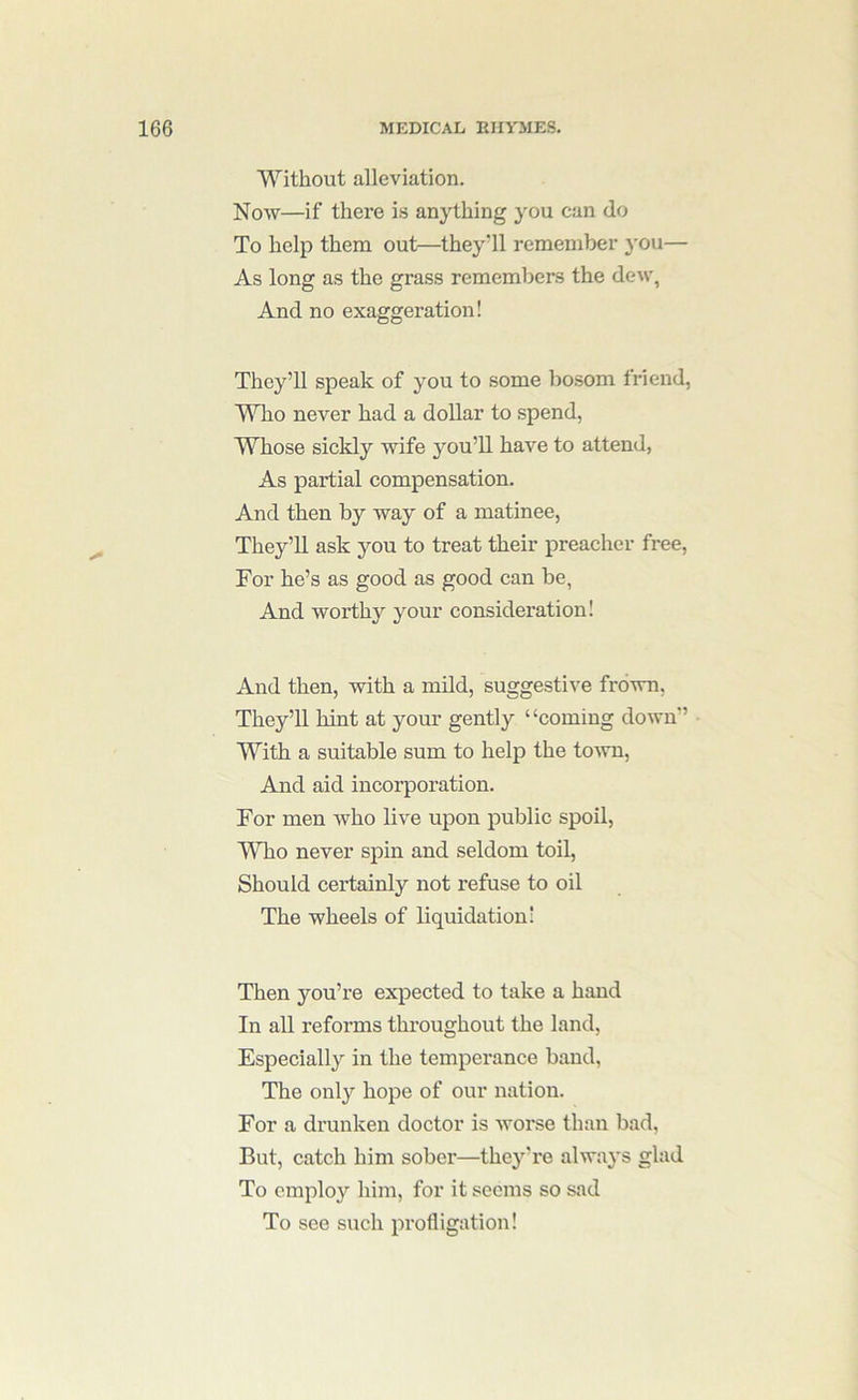 Without alleviation. Now—if there i.s anything you can do To help them out—they’ll remember 3'ou— As long as the grass remembers the dew, And no exaggeration! They’ll speak of you to some bosom triend, Who never had a dollar to spend, Whose sickly wife jmu’U have to attend, As partial compensation. And then by way of a matinee, They’ll ask you to treat their preacher free. For he’s as good as good can be, And worthy your consideration! And then, with a mild, suggestive frown, They’ll hint at your gently “coming down” With a suitable sum to help the to'wu. And aid incorporation. For men who live upon public spoil, Who never spin and seldom toil. Should certainly not refuse to oil The wheels of liquidation! Then you’re expected to take a hand In all reforms throughout the land. Especially’' in the temperance band, The only hope of our nation. For a drunken doctor is worse than bad, But, catch him sober—they’re always glad To cmplo}'^ him, for it seems so sad To see such profligation!