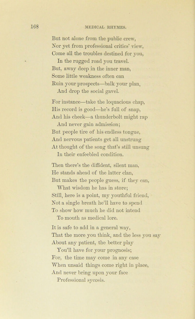But not alone from the public crew, Nor yet from professional critics’ view, Come all the troubles destined for you. In the rugged road you travel. But, away deep in the inner man. Some little weakness often can Ruin your prospects—balk your plan. And drop the social gavel. For instance—take the loquacious chap. His record is good—he’s full of snap. And his cheek—a thunderbolt might rap And never gain admission; But people tire of his endless tongue, And nervous patients get all unstrung At thought of the song that’s still unsung In their enfeebled condition. Then there’s the diffident, silent man, He stands ahead of the latter clan, But makes the people guess, if they can. What wisdom he has in store; Still, here is a point, my youthful friend. Not a single breath he’ll have to spend To show how much he did not intend To mouth as medical lore. It is safe to add in a general way. That the more you think, and the less you say About any patient, the better play You’ll have for your prognosis; For, the time may come in any case When unsaid things come right in place, And never bring upon your foce Professional sycosis.