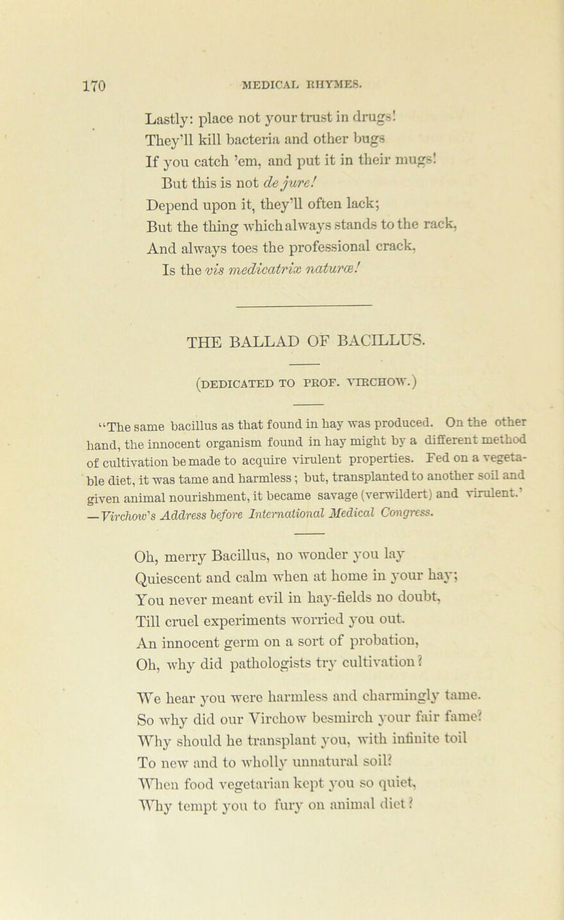 Lastly: place not 3''Our trust in drugs! They’ll kill bacteria and other bugs If you catch ’em, and put it in their niugsl But this is not de jure! Depend upon it, they’ll often lack; But the thing which always stands to the rack, And always toes the professional crack, Is the vis medicatrix naturce! THE BALLAD OF BACILLUS. (dedicated to prof. '\TRCH0W.) “The same bacillus as that found in hay was produced. On the other hand, the innocent organism found in hay might by a different method of cultivation he made to acquire virulent properties. Fed on a vegeta- ble diet, it was tame and harmless; but, transplanted to another soil and given animal nourishment, it became savage (verwildert) and virulent.’ —Virchow's Address before International 3fedical Co^igress. Oh, merry Bacillus, no wonder you lay Quiescent and calm when at home in your ha^-; You never meant evil in hay-fields no doubt, Till cruel experiments worried j'ou out. An innocent germ on a sort of probation, Oh, why did pathologists try cultivation ? We hear j’^ou were harmless and charmingl}’ tame. So why did our Virchow besmirch your fixir fame? Why should he transplant }’ou, with infinite toil To now and to xvholh^ unnatural soil? Vnien food vegetarian kept }'OU so quiet, Wh}’^ tempt you to fuiy on animal diet ?