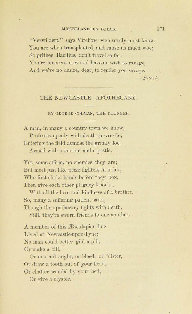 ‘'Yerwildert, ” says Virchow, Avho surely must know, You are when transplanted, and cause us much woe; So prithee, Bacillus, don’t ti’avel so far. You’re innocent now and have no wish to ravage. And we’ve no desire, dear, to render you savage. —Punch. THE KEVTASTLE APOTHECAEY. BY GEORGE COLMAN, THE YOUNGER. A man, in many a country town we know, Professes openly with death to vu'estle; Entering the field against the grimly foe. Armed with a mortar and a pestle. Yet, some affirm, no enemies they are; But meet just like prize fighters in a fair, Who fir.st shake hands before they box, Then give each other plaguey knoclcs, With all the love and kindness of a brother. So, many a suffering patient saith. Though the apothecary fights with death. Still, they’re sAvom friends to one anothei'. A member of this yEsculapian line Lived at NeAvcastle-upon-Tyne; Ko man could better gild a pill. Or make a bill, Or mix a draught, or lileed, or lili.ster. Or draw a tooth out of your head, Or chatter scandal by your bed. Or give a clyster.