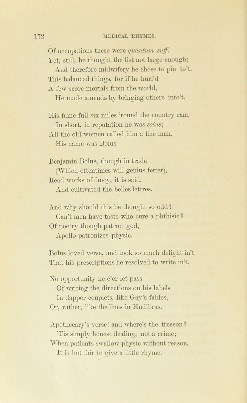 Of occupations these were quantum suf. Yet, still, he thought the list not large enough; And therefore midwifery he chose to pin to't. This balanced things, for if he hurl’d A few score mortals from the world. He made amends by bringing others into’t. His fame full six miles ’round the country ran; In short, in reputation he was soLus\ All the old women called him a fine man. His name Avas Bolus. Benjamin Bolus, though in trade (Which oftentimes Avill genius fetter), Read Avorks of fancy, it is said. And cultiA’^ated the belles-lettres. And Avhy should this be thought so odd ? Can’t men haA^e taste who cure a phthisic ? Of poetry though patron god, Apollo patronizes physic. Bolus loA’’ed verse, and took so much delight in't That his prescriptions he resolved to write in't. Yo opportunity he e’er let pass Of AAU’itino; the directions on his labels In dapper couplets, like Gay’s fiibles. Or, rather, like the lines in Hudibras. Apothecary’s verse! and avhere’s the treason? ’Tis simply honest dealing, not a crime; Wdien patients sAvalloAv physic Avithout reason. It is l)ut fair to give a little rhyme.
