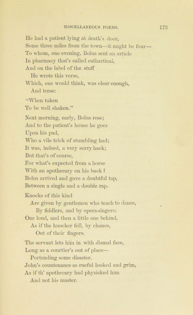 He bad a patient Ij'ing at death’s door, Some three miles from the town—it might l)o four— To whom, one evening. Bolus sent an article In pharmacy that's called cathartical. And on the label of the stuff He wrote this verse, 'Which, one Avould think, was clear enough. And terse: “Wlien taken To be well shaken.” Next morning, earl}'. Bolus rose; And to the patient’s house he goes Upon his pad. Who a vile trick of stumbling had; It was, indeed, a very sorry hack; But that’s of course. For what’s expected from a horse With an apothecary on his back ? Bolus arrived and gave a doubtful tap. Between a single and a double rap. Knocks of this kind Are given by gentlemen who teach to dance, By fiddlers, and by opera-singers; One loud, and then a little one behind. As if the knocker fell, by chance. Out of their fingers. The servant lets him in Avith dismal face. Long as a courtier’s out of place— Portending some disaster. John’s countenance as rueful looked and grim. As if th’ apothecary had physicked him And not his master.