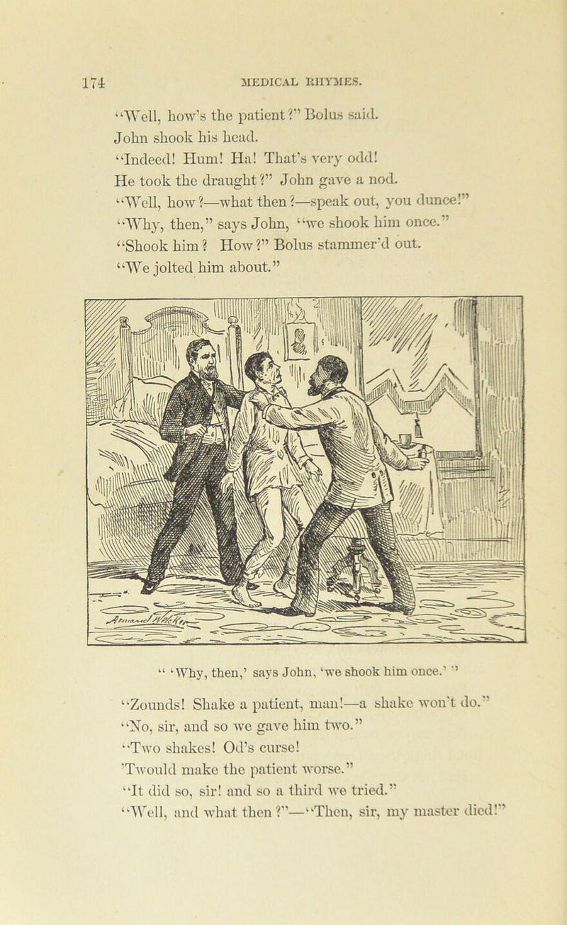 “Well, how’s the patient Bolus said. John shook his head. “Indeed! Hum! Ha! That’s very odd! He took the draught?” John gave a nod. “Well, how?—what then?—speak out, you dunce! ’ “Why, then,” says John, “we shook him once. ’ “Shook him ? How ?” Bolus stammer’d out. “We jolted him about.” “Zounds! Shake a patient, man!—a shake won't do.’’ “No, sir, and so wo gave him two.” “Two shakes! Od’s curse! 'TAvould make the patient woi'se.” “It did so, sir! and so a third we tried.” “Well, and what then ?”—“Then, sii*, my master died! ’