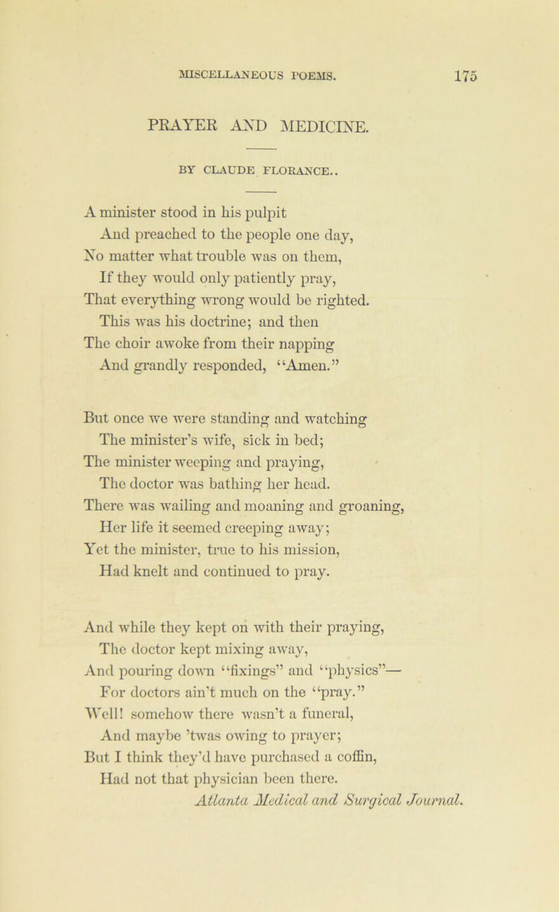 PRAYER AYD ]\IEDICINE. BY CLAUDE FLORAIv’CE.. A minister stood in his pulpit And preached to the people one day, Xo matter M'hat trouble was on them, If they would only patiently pray. That everything wi'ong would be righted. This was his doctrine; and then The choir awoke from their napping And grandly responded, “Amen.” But once Ave were standing and watching The minister’s Avife, sick in bed; The minister weeping and praying. The doctor was bathing her head. There Avas Availing and moaning and groaning. Her life it seemed creeping aAvay; Yet the minister, tine to his mission. Had knelt and continued to pray. And Avhile they kept on with their praying. The doctor kept mixing aAvay, And pouring doAvn “fixings” and “physics”— For doctors ain’t much on the “pray.” Well! somehoAV there Avasn’t a funeral. And maybe ’tAvas owing to prayer; But I think they’d have purchased a coflin. Had not that physician been there. Atlanta Medical and Surgical Journal.