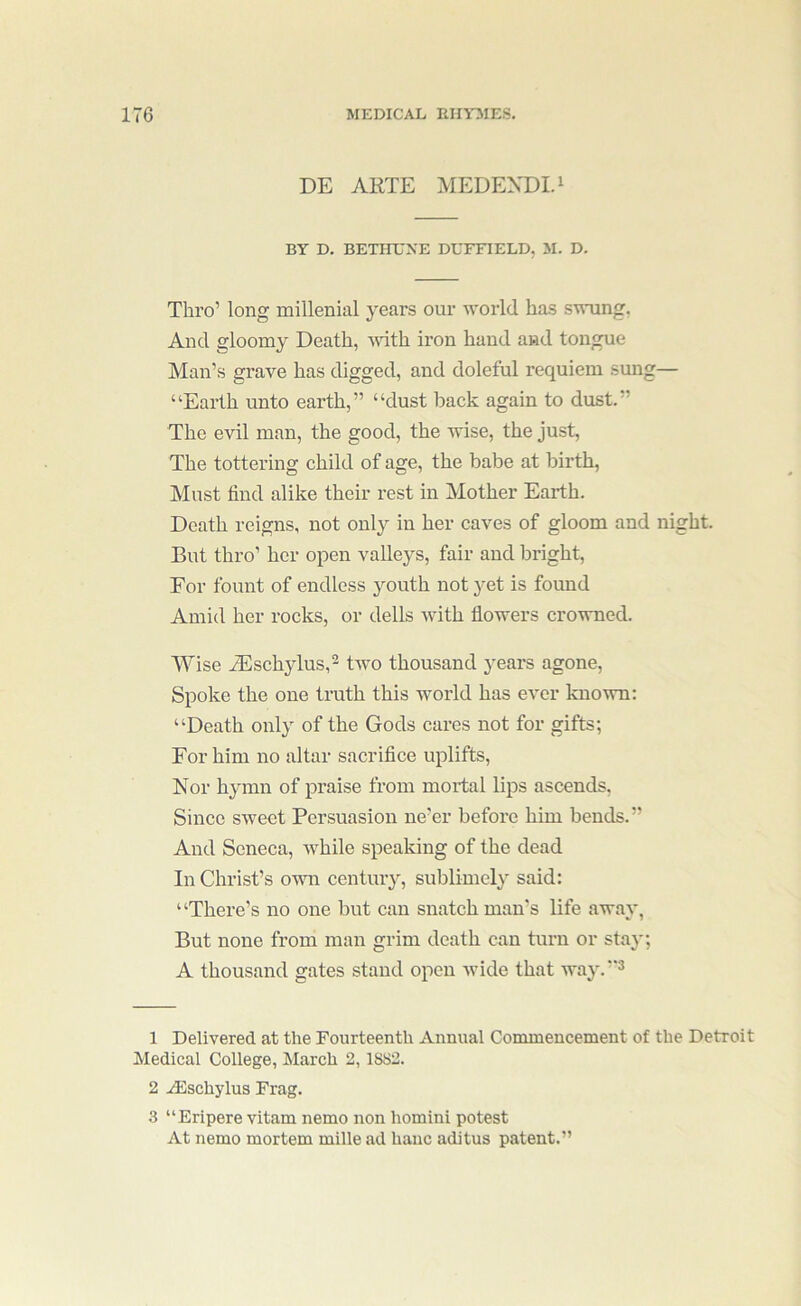 DE ARTE MEDEXDI.I BY D. BETinJXE DUFFIELD, M. D. Thro’ long millenial j-ears our world has swung, And gloomy Death, Muth iron hand and tongue Man’s grave has digged, and doleful requiem sung— “Earth unto earth,” “dust back again to dust.” The evil man, the good, the wise, the just. The tottering child of age, the babe at birth, Must find alike their rest in Mother Earth. Death reigns, not only in her caves of gloom and night. But thro’ her open valleys, fair and bright. For fount of endless youth not }^et is found Amid her rocks, or dells with flowers crowned. Wise uEschylus,^ two thousand years agone. Spoke the one truth this world has ever known: “Death only of the Gods cares not for gifts; For him no altar sacrifice uplifts. Nor hymn of praise from mortal lips ascends, Since sweet Persuasion ne’er before him bends.” And Seneca, while speaking of the dead In Christ’s own century, sublimely said: “There’s no one but can snatch man’s life away, But none from man grim death can turn or stay; A thousand gates stand open wide that way.’'^ 1 Delivered at the Fourteenth Annual Commencement of the Detroit Medical College, March 2,1882. 2 Alschylus Frag. 3 “Eripere vitam nemo non homini potest At nemo mortem mille ad hanc aditus patent.”