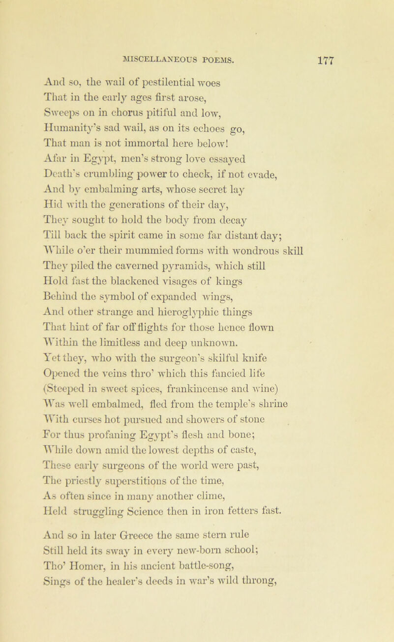 And so, the wail of pestilential woes That in the early ages first arose, Sweeps on in chorus pitiful and low. Humanity’s sad wail, as on its echoes go, That man is not immortal here below! Afar in Egypt, men’s strong love essayed Death's crumbling power to check, if not evade. And by embalming arts, whose secret lay Hid with the generations of their day. They sought to hold the body from decay Till back the spirit came in some far distant day; AVhile o'er their mummied forms with wondrous skill They piled the caverned pyramids, Avhich still Hold fast the blackened visages of kings Behind the symbol of expanded wings. And other strange and hierogh'phic things That hint of far oft' fiights for those hence flown ll'ithin the limitless and deep unknown. Yet they, who with the surgeon's skilful knife Opened the A'eins thro’ which this fancied life (Steeped in sweet spices, frankincense and wine) AVas well embalmed, fled from the temple's shrine With curses hot pursued and showers of stone For thus profaning Egypt's flesh and bone; While down amid the lowest depths of caste, These early surgeons of the world Avere past, Tlie priestly superstitions of the time, As often since in many another clime. Held struggling Science then in iron fetters fast. And so in later Greece the same stern rule Still held its sway in every new-boni school; Tho’ Homer, in his ancient battle-song. Sings of the healer's deeds in Avar’s Avild throng.