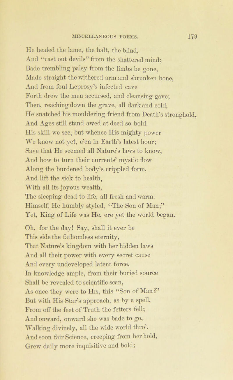 He healed the lame, the halt, the blind. And “cast out devils” from the shattered mind; Bade trembling palsy from the limbs be gone, jMade straight the ^vithered ai-m and shrunken bone. And from foul Leprosy’s infected cave Forth drew the men accursed, and cleansins: a'ave; Then, reaching down the gi’ave, all dark and cold, He snatched his mouldering friend from Death’s stronghold, And Ages still stand awed at deed so bold. His skill we see, but whence His mighty power We know not yet, e’en in Earth’s latest hour; Save that He seemed all Nature’s laws to know. And how to turn their currents’ mystic flow Along the burdened body’s crippled form. And lift the sick to health, With all its joyous wealth. The sleeping dead to life, all fresh and wann. Himself, He humbly styled, “The Son of Man;” Yet, King of Life was He, ere yet the world began. Oh, for the day! Say, shall it ever be This side the fathomless eternity. That Nature’s kingdom ■with her hidden laws And all their power with every secret cause And every undeveloped latent force, In knowledge ample, from their buried source Shall be revealed to scientific scan. As once they were to His, this “Son of Man?” But with His Star’s approach, as by a spell. From oflf the feet of Tnith the fetters fell; And onward, onward she was bade to go. Walking divinely, all the wide woifld thro’. And soon fair Science, creeping from her hold. Grew daily more inquisitive and bold;