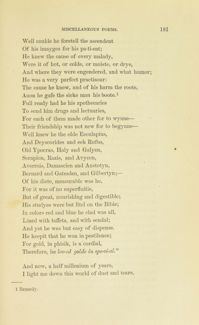 Well collide he foretell the ascendent Of his imayges for his pa-ti-ent; He knew the cause of every malady, Were it of hot, or colde, or moiste, or drye, And where they were engendered, and what humor; He was a very parfect practisour: The cause he knew, and of his harm the roote. Anon he gafe the sicke man his boote. ^ Full ready had he his apothecaries To send him drugs and lectuaries. For each of them made other for to wjTine— Their friendship was not new for to begynne— Well knew he the olde Esculapius, And Deyscorides and eek Eufus, Old Ypocras, Haly and Galyen, Serapion, Razis, and Avycen, AveiTois, Damascien and Anstotyn, Bernard and Gatesden, and Gilbertyn;— Of his diete, measurable ivas he, For it was of no superfluitie. But of gi’eat, nourishing and digestible; His studyes were but litel on the Bible; In colors red and blue he clad was all. Lined with taffeta, and with sendal; And yet he was but easy of dispense. He keepit that he won in pestilence; For gold, in phisik, is a cordial, Therefore, he lov-ed golde in spe-ciraV' And now, a half millenium of years, I light me down this world of dust and tears, 1 Remedy.