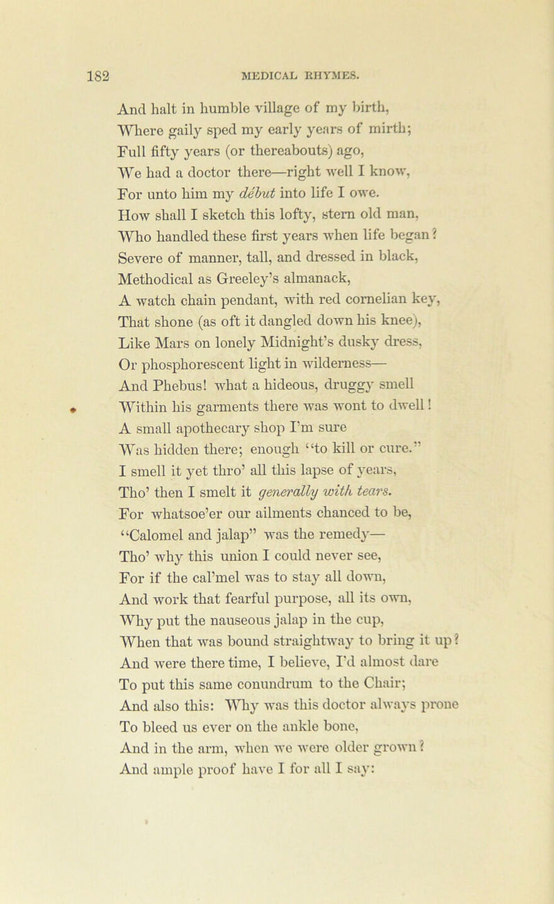 And halt in humble village of my birth, Where gaily sped my early years of mirth; Full fifty years (or thereabouts) ago, W^'e had a doctor there—right well I know, For unto him my dehut into life I owe. How shall I sketch this lofty, stern old man, Who handled these first years when life began \ Severe of manner, tall, and dressed in black. Methodical as Greeley’s almanack, A watch chain pendant, with red cornelian key. That shone (as oft it dangled down his knee), Like Mars on lonely Midnight’s dusky dress. Or phosphorescent light in wilderness— And Phebus! what a hideous, druggy smell Within his garments there was wont to dwell! A small apothecary shop I’m sure Was hidden there; enough “to kill or cure.” I smell it yet thro’ all this lapse of years, Tho’ then I smelt it generally with tears. For whatsoe’er our ailments chanced to be, “Calomel and jalap” was the remedy— Tho’ why this union I could never see. For if the cal’mel was to stay all down. And work that fearful purpose, all its own, Why put the nauseous jalap in the cup. When that was bound straightaway to bring it up ? And were there time, I believe, I'd almost dare To put this same conundrum to the Chair; And also this: Why was this doctor always prone To bleed us ever on the ankle bone. And in the arm, when we were older grown ? And ample proof have I for all I say: