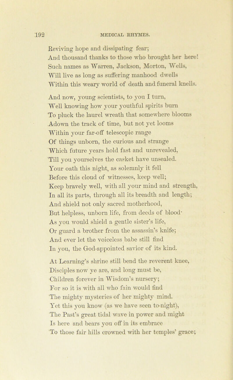 Reviving hope and dissipating fear; And thousand thanks to those who brought her here! Such names as Warren, Jackson, Morton, Wells, Will live as long as suffering manhood dwells Within this weary world of death and funeral knelLs. And now, young scientists, to you I turn. Well knowing how your youthful spirits bum To pluck the laurel wreath that somewhere blooms Adown the track of time, but not yet looms Within your far-off telescopic range Of things unborn, the curious and strange Which future years hold fast and unrevealed. Till you yourselves the casket have unsealed. Your oath this night, as solemnly it fell Before this cloud of witnesses, keep well; Keep bravely well, with all your mind and strength. In all its parts, through all its breadth and length; And shield not only sacred motherhood. But helpless, unboi’n life, from deeds of blood- As you Avould shield a gentle sister’s life. Or guard a brother from the assassin’s knife; And ever let the voiceless babe still find In 3mu, the God-appointed savior of its kind. At Learning’s shrine still bend the reverent knee. Disciples now ye are, and long must be. Children forever in Wisdom’s nursery; For so it is with all who fain Avould find The mighty mysteries of her mighty mind. Yet this you know (as we have seen to-night). The Past’s great tidal wave in power and might Is here and bears you off in its embrace To those fair hills crowned with her temples’ grace;