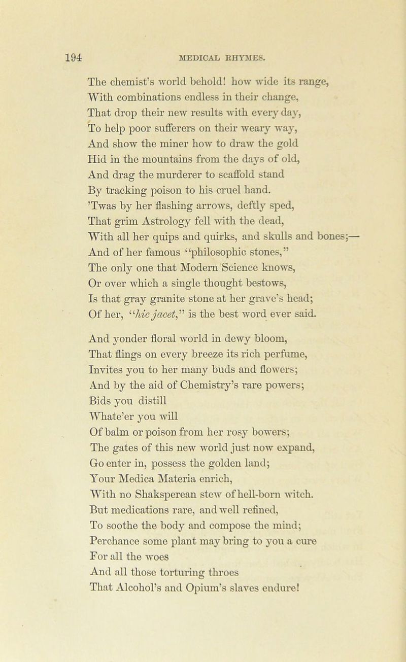 The chemist’s world behold! how wide its range, With combinations endless in their change, That drop their new results with every day, To help poor sufferers on their weary way. And show the miner how to draw the gold Hid in the mountains from the days of old. And drag the murderer to scaffold stand By tracking poison to his cruel hand. ’Twas by her flashing arrows, deftly sped. That grim Astrology fell with the dead, With all her quips aud quirks, and skulls and bones And of her famous ‘ ‘philosophic stones, ” The only one that Modem Science knows. Or over which a single thought bestows. Is that gray granite stone at her grave's head; Of her, is the best word ever said. And yonder floral world in dewy bloom. That flings on eveiy breeze its rich perfume. Invites you to her many buds and flowers; And by the aid of Chemistry’s I'are powers; Bids you distill Whate’er you will Of balm or poison from her rosy bowers; The gates of this new world just now expand. Go enter in, possess the golden land; Your Medica Materia enrich. With no Shaksperean ste-w of heU-born witch. But medications rare, aud well refined. To soothe the body and compose the mind; Perchance some plant may bring to you a cure For all the woes And all those torturing throes That Alcohol’s and Opium's slaves endure!