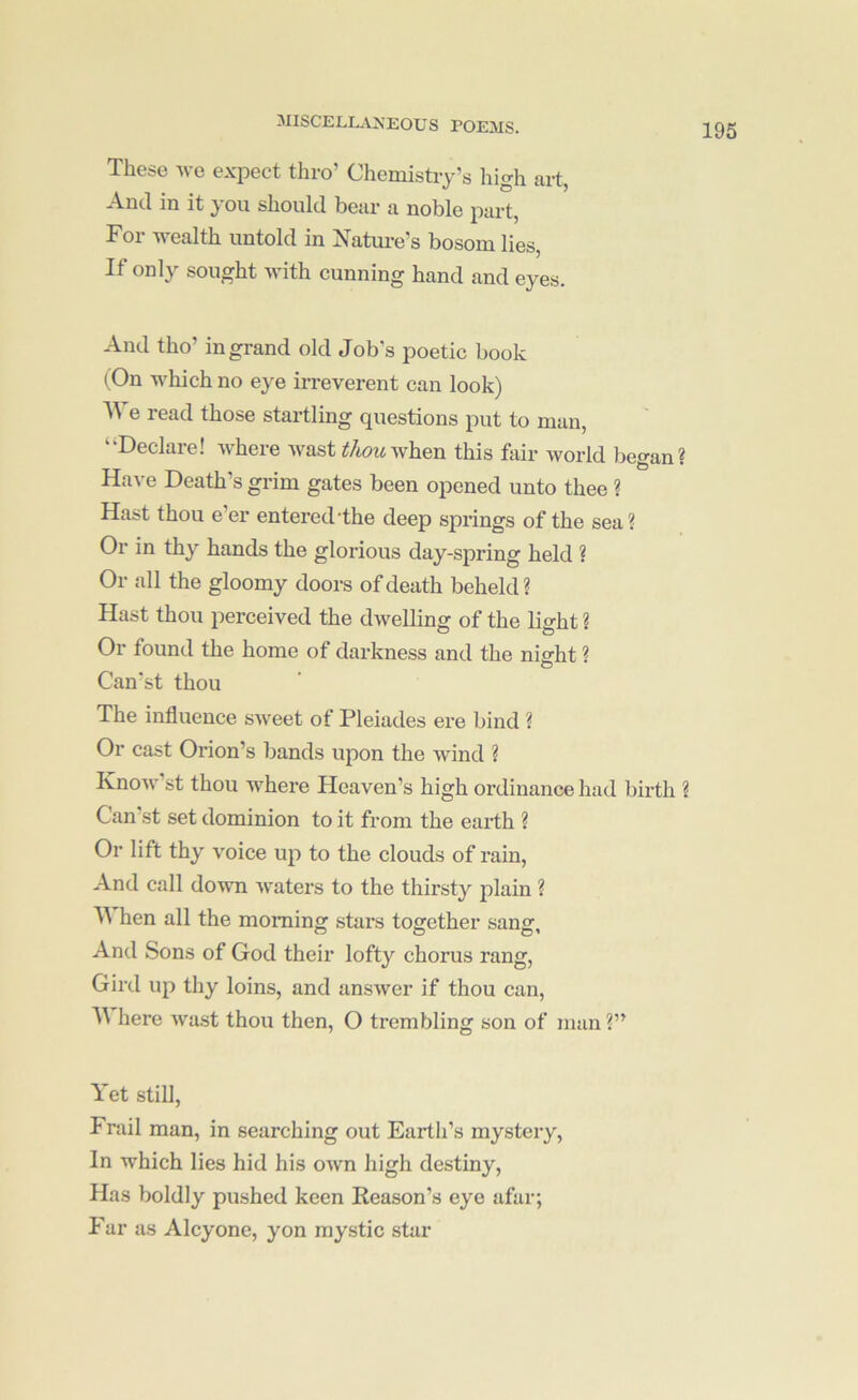 These Ave expect thro’ Chemistry’s liigh art, And in it you should bear a noble part, For wealth untold in Natoe’s bosom lies, If only sought with cunning hand and eyes. And tho’ in grand old Job’s poetic book (On which no eye irreverent can look) We read those startling questions put to man, ‘‘Declare! Avhere Avast tJmovfhen this hiir Avorld began? Have Death’s grim gates been opened unto thee ? Hast thou e’er entered The deep springs of the sea? Or in thy hands the glorious day-spring held ? Or all the gloomy doors of death beheld? Hast thou perceived the dAvelling of the lio-ht« Or found the home of darkness and the niffht ? o Can’st thou The influence SAveet of Pleiades ere bind ? Or cast Orion’s bands upon the Avind ? KnoAA-’st thou where Heaven’s high ordinance had birth ? Can st set dominion to it from the earth ? Or lift thy Amice up to the clouds of rain. And call doAvn Avaters to the thirsty plain ? hen all the morning stars together sang And Sons of God their lofty chorus rang. Gird up thy loins, and ansAver if thou can, here Avast thou then, O trembling son of man ?” Yet still. Frail man, in searching out Earth’s mystery. In which lies hid his OAvn high destiny, Has boldly pushed keen Reason’s eye afar; Far as Alcyone, yon mystic star