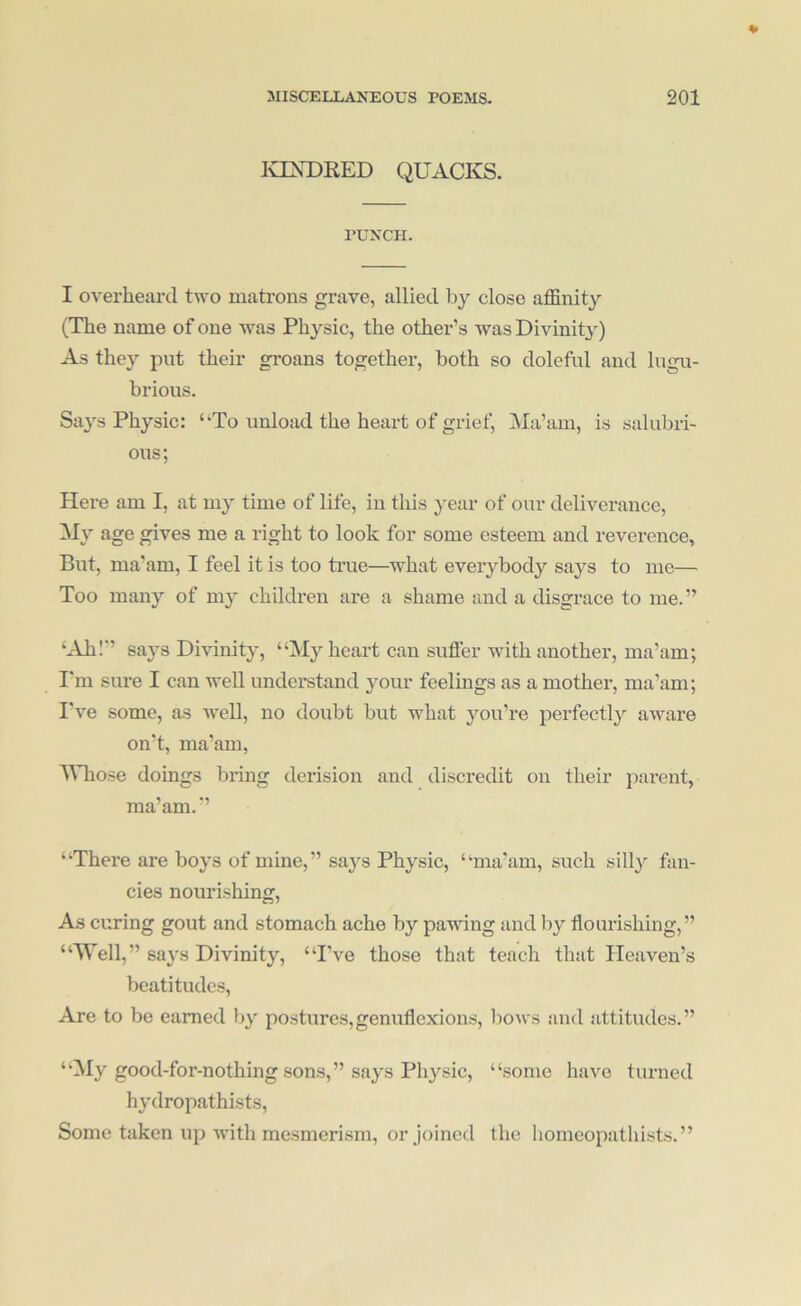 lOXDRED QUACKS. PUNCH. I overheard two mati'ons grave, allied by close affinity (The name of one was Physic, the other’s was Divinity) As they put their groans together, both so doleful and lugu- brious. Says Physic: ‘*To unload the heart of grief. Ma’am, is salubri- ous; Here am I, at my time of life, in this year of our deliverance, age gives me a right to look for some esteem and reverence, But, ma'am, I feel it is too true—what everybody says to me— Too many of my children are a shame and a disgrace to me.” ‘Ahl*’ says Divinity, “My heart can suffer with another, ma’am; I'm sm-e I can well understand j^our feelings as a mother, ma’am; I've some, as well, no doubt but what you’re perfectly aware on’t, ma’am, MTiose doings bring derision and discredit on their parent, ma’am.” “There are boys of mine,” says Physic, “ma’am, such silly fan- cies nourishing. As curing gout and stomach ache by pawing and by flourishing,” “Well,” says Divinity, “I’ve those that teach that Heaven’s beatitudes. Are to be earned by postures,genuflexions, bows and attitudes.” “My good-for-nothing sons,” says Physic, “some have turned hydropathists. Some taken up with mesmerism, or joined the homeopathists.”