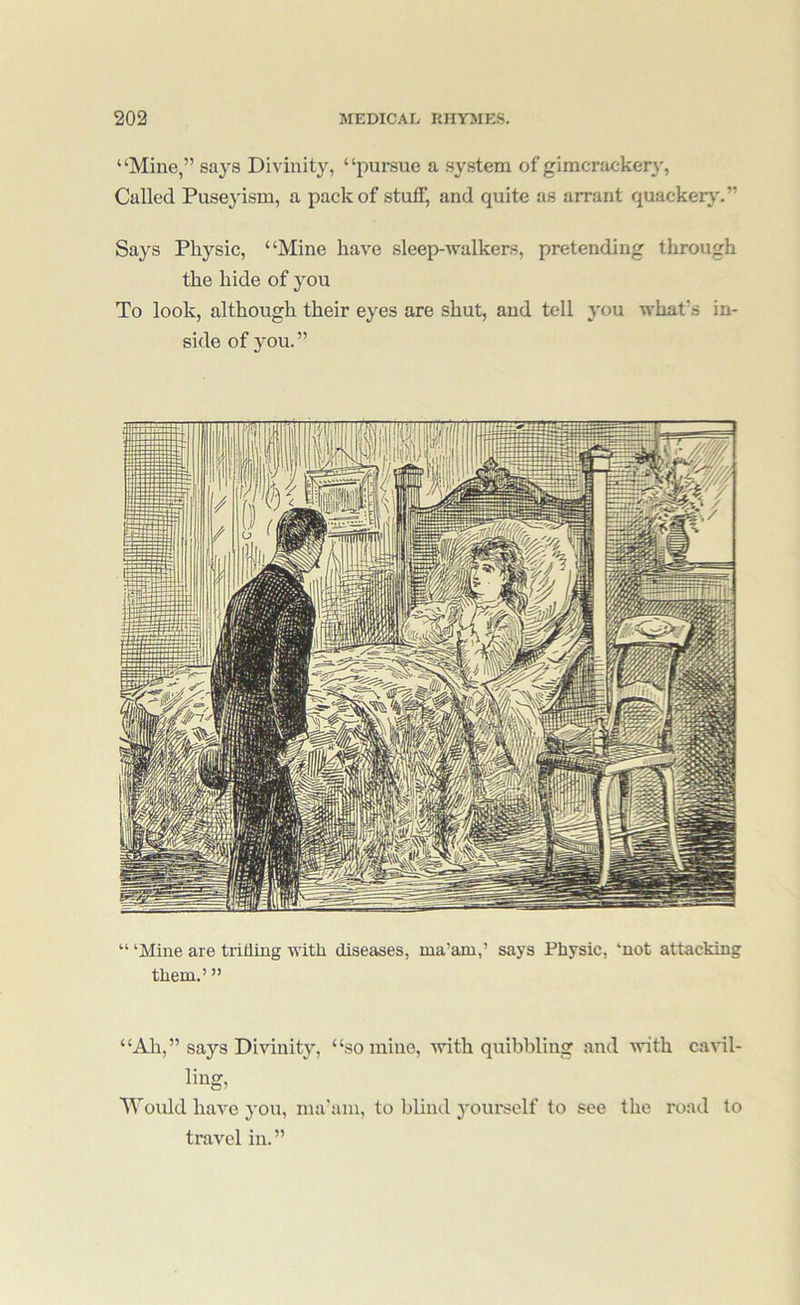 “Mine,” sa^^s Divinity, “pursue a system of gimcracker}', Called Puseyism, a pack of stuff, and quite as arrant quackerj'.” Says Physic, “Mine have sleep-walkers, pretending through the hide of you To look, although their eyes are shut, and tell you what's in- side of 3'ou. ” “ ‘Mine are trifling with diseases, ma’am,’ says Physic, ‘not attacking them.’ ” “Ah,” says Divinity, “so mine, with quibbling and with cavil- Would have you, ma'am, to blind j'ourself to see the road to travel in.”