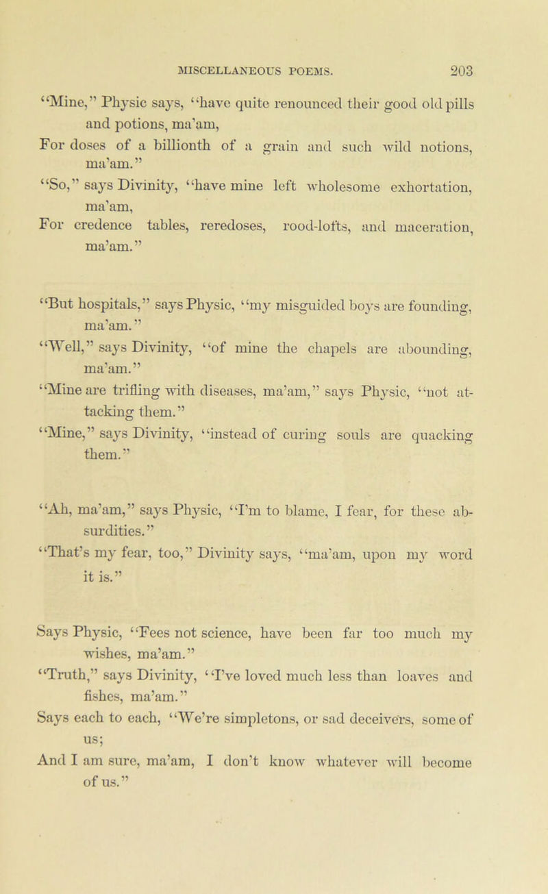 “Mine,” Physic says, “have quite renounced their good old pills and potions, ma'am. For doses of a billionth of a grain and such wild notions, ma’am.” “So,” says Divinity, “have mine left wholesome exhortation, ma’am, For credence tables, reredoses, rood-lofts, and maceration, ma’am.” “But hospitals,” says Physic, “my misguided boys are founding, ma’am. ” “Well,” says Divinity, “of mine the chapels are abounding, ma’am.” “Mine are trifling with diseases, ma’am,” says Physic, “not at- tacking them.” “Mine,” says DiAunity, “instead of curing souls are quacking them.” “Ah, ma’am,” says Physic, “I’m to blame, I fear, for these ab- surdities. ” “That’s my fear, too,” Divinity saj's, “ma’am, upon my Avord it is.” Says Physic, “Fees not science, have been far too much my wishes, ma’am.” “Truth,” says Divinity, “I’ve loved much less than loaA'es and fi.shes, ma’am.” Says each to each, “We’re simpletons, or sad deceivers, some of us; And I am sure, ma’am, I don’t knoAv Avhatever Avill liecome of us.”