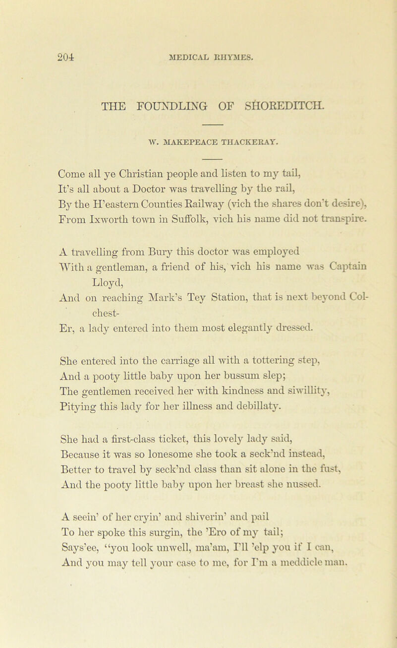 THE FOUNDLING OF SHOREDITCH. AV. MAKEPEACE THACKERAY. Come all ye Christian people and listen to my tail, It’s all about a Doctor was travelling by the rail, By the H’eastern Counties Railway (vich the shares don’t desire), From Ixworth town in Suffolk, vich his name did not transpire. A travelling from Bury this doctor was employed With a gentleman, a friend of his, vich his name was Captain Lloyd, And on reaching Mark’s Tey Station, that is next be}'ond Col- chest- Er, a lady entered into them most elegantly dressed. She entered into the carriage all with a tottering step. And a pooty little baby upon her bussum slep; The gentlemen received her with kindness and siwillitj'. Pitying this lady for her illness and debillaty. She had a first-class ticket, this lovely lady said. Because it was so lonesome she took a seck’nd instead. Better to travel by seck’nd class than sit alone in the fust, And the pooty little baby upon her breast she nussed. A seein’ of her cryin’ and shiverin’ and pail To her spoke this surgin, the ’Ero of my tail; Says’ee, “you look umvcll, ma’am, I'll ’elp you if I can, And you may tell your case to me, for I'm a meddicle man.