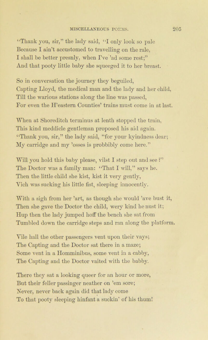 “Thank you, sir,” the lady said, “I only look so pale Because I ain’t accustomed to travelling on the rale, I shall be better pi'esnly, when I’ve ’ad some rest;” And that pooty little baby she squeeged it to her breast. So in conversation the journey they beguiled, Capting Lloyd, the medical man and the lady and her child. Till the warious stations along the line was passed. For even the H’easteni Counties’ trains must come in at last. When at Shoreditch terminus at lenth stopped the train, This kind meddicle gentleman proposed his aid again. “Thank you, sir,” the lady said, “for your kyindness dear; My carridge and my ’osses is probbibly come here. ” WiU you hold this baby please, vilst I step out and see ?’’ The Doctor was a family man: “That I will,” says he. Then the little child she kist, kist it very gently, Vich was sucking his little fist, sleeping innocently. With a sigh from her ’art, as though she would ’ave bust it. Then she gave the Doctor the child, wery kind henust it; Hup then the lady jumped hoflf the bench she sat from Tumbled down the carridge steps and ran along the platform. Vile hall the other passengers vent upon their vays; The Capting and the Doctor sat there in a maze; Some vent in a Ilomminibus, some vent in a cabby. The Capting and the Doctor vaited with the babby. There they sat a looking queer for an hour or more. But their feller passinger neather on ’em sore; Never, never back again did that lady come To that pooty sleeping hinfant a suckin’ of his thum!