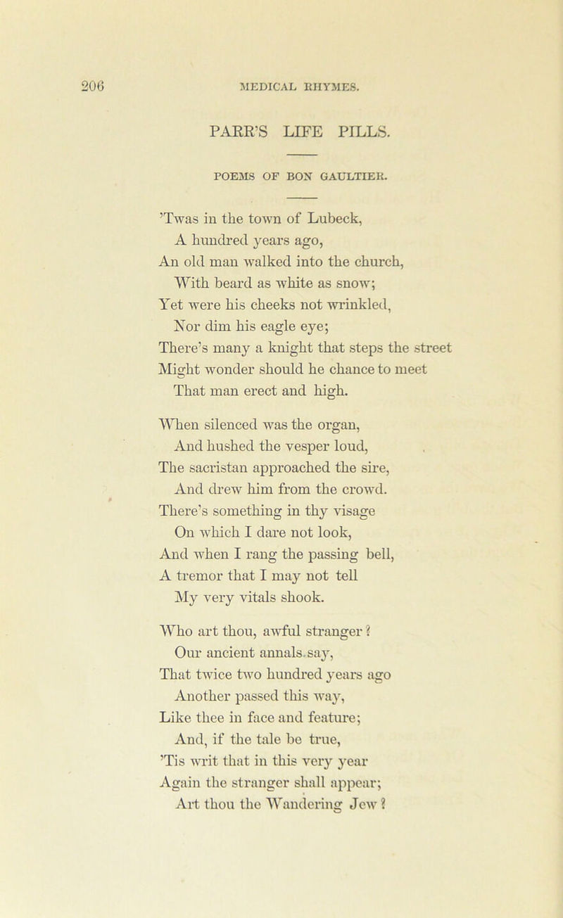 PAKR’S LIFE PILLS. POEMS OF BOX GAULTIEIi. ’Twas in the town of Lubeck, A hundred years ago, An old man walked into the church, With beard as white as snow; Yet were his cheeks not wrinkled, Xor dim his eagle eye; There’s many a knight that steps the street Might wonder should he chance to meet That man erect and high. MTien silenced was the organ. And hushed the vesper loud. The sacristan approached the sii’e, And drew him from the crowd. There’s something in thy %'isage On which I dare not look. And when I rang the passing bell, A tremor that I may not teU. My very vitals shook. Who art thou, a^wful stranger % Our ancient annals.saj^. That twice two hundi’ed yeai*s ago Another passed this Avay, Like thee in face and feature; And, if the tale be true, ’Tis wait that in this very year Again the stranger shall appear; Art thou the Wandering Jew ?