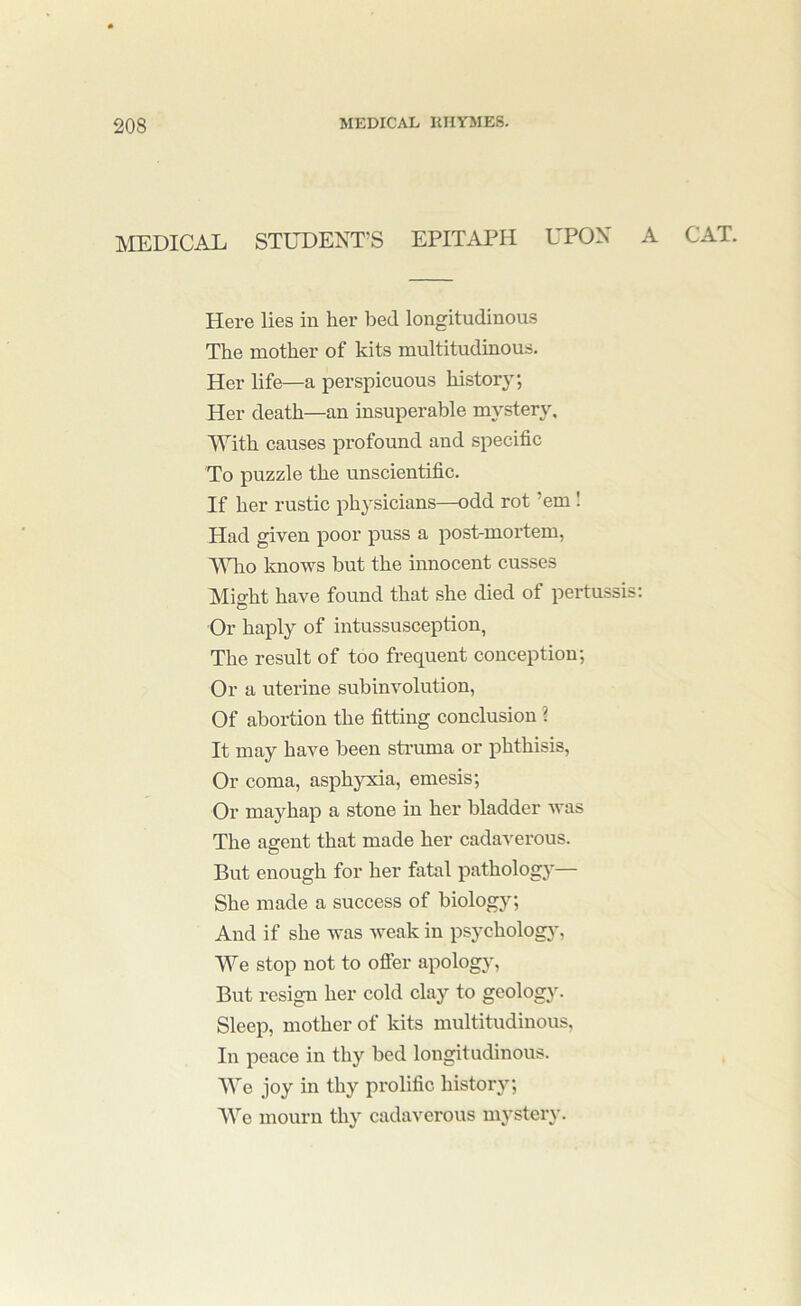 MEDICAL STUDENT'S EPITAPH UPON Here lies in her bed longitudinous The mother of kits multitudinous. Her life—a perspicuous history; Her death—an insuperable mystery. With causes profound and specific To puzzle the unscientific. If her rustic physicians—odd rot ’em I Had given poor puss a post-mortem, Mdio knows but the innocent cusses Mi^ht have found that she died of pertussis: Or haply of intussusception, The result of too frequent conception; Or a uterine subinvolution, Of abortion the fitting conclusion ? It may have been struma or phthisis. Or coma, asphyxia, emesis; Or mayhap a stone in her bladder was The agent that made her cadaverous. But enough for her fatal pathologj— She made a success of biology; And if she was weak in psychology. We stop not to ofier apology. But resign her cold clay to geology. Sleep, mother of kits multitudinous. In peace in thy bed longitudinous. We joy in thy prolific history; We mourn thy cadaverous mystery. CAT.