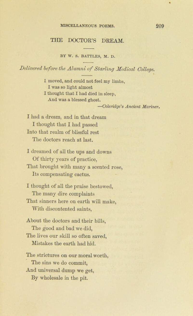 THE DOCTOR’S DREAM. BY W. S. BATTLES, M. D. Delivered before the Alumni of Starling Medical College. « I moved, and could not feel my limbs, I was so light almost I thought that I had died in sleep, And was a blessed ghost. —Coleridge's Ancient Mariner, I had a dream, and in that dream I thought that I had passed Into that realm of blissful rest The doctors reach at last. I dreamed of aU the ups and downs Of thirty years of practice. That brought with many a scented rose, Its compensating cactus. I thought of aU the praise bestowed. The many dire complaints That sinners here on earth wdll make, With discontented saints. About the doctors and their bills. The good and bad we did, The lives our skill so often saved. Mistakes the earth had hid. The strictures on our moral worth, The sins we do commit, And universal dump we get. By wholesale in the pit.