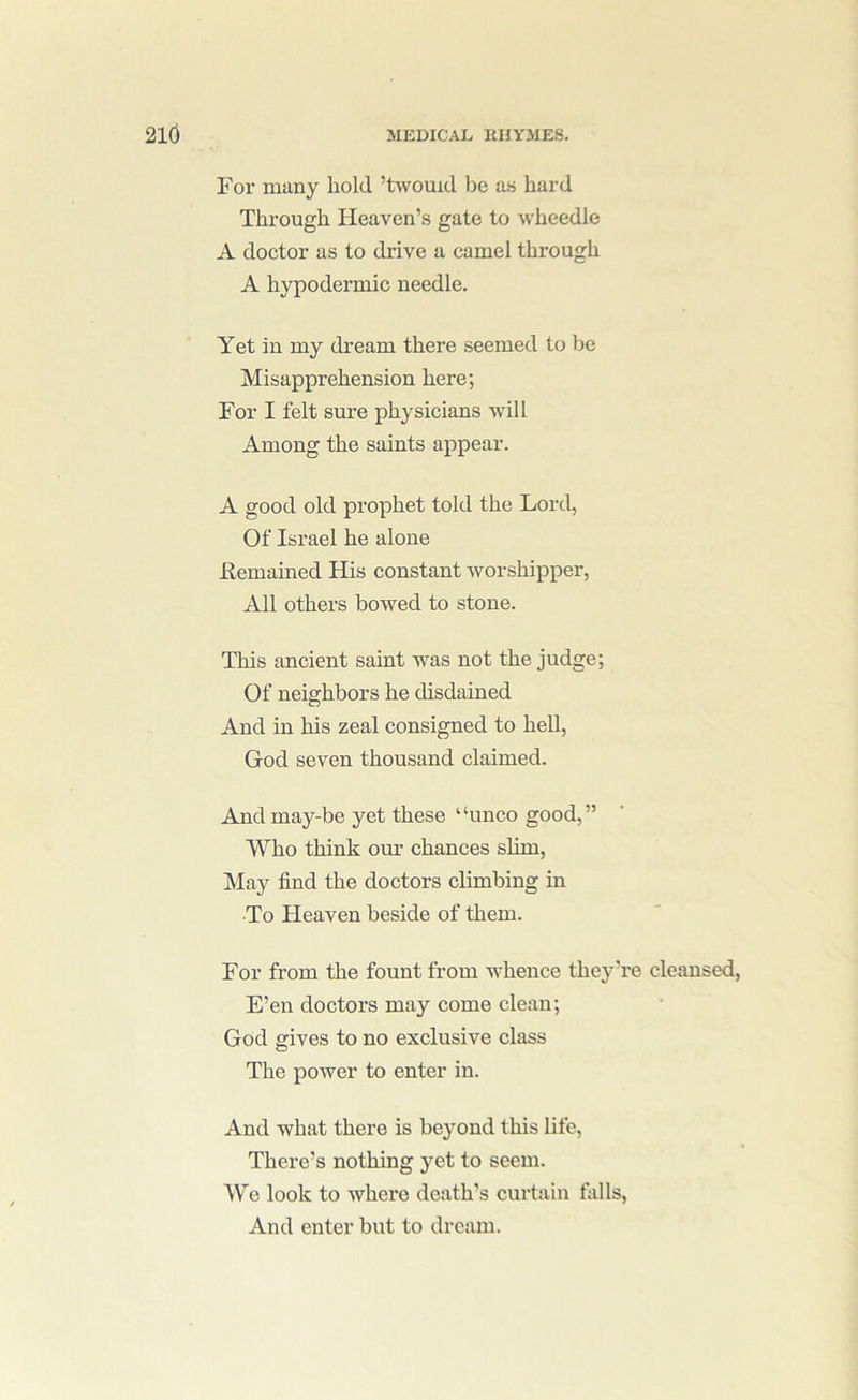 For many hold ’twouid be as hai-d Through Heaven’s gate to wheedle A doctor as to drive a camel through A hypodermic needle. Yet in my dream there seemed to be Misapprehension here; For I felt sure physicians wdll Among the saints appear. A good old prophet told the Lord, Of Israel he alone Femained His constant worshipper, All others bowed to stone. This ancient saint was not the judge; Of neighbors he disdained And in his zeal consigned to heU, God seven thousand claimed. And may-be yet these “unco good,” Who think our chances slim. May find the doctors climbing in To Heaven beside of them. For from the fount from whence they’re cleansed, E’en doctors may come clean; God gives to no exclusive class The power to enter in. And what there is beyond this life. There’s nothing yet to seem. We look to where death’s curtain falls. And enter but to dream.