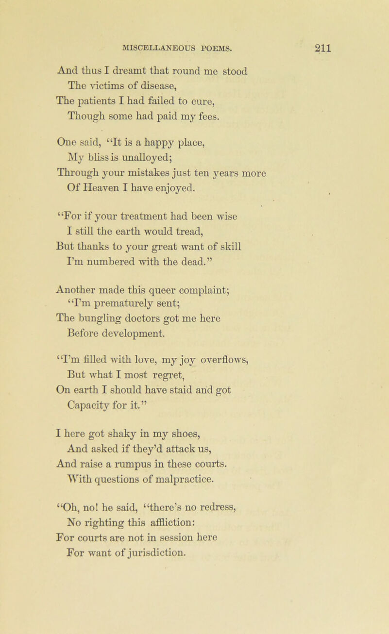 And thus I dreamt that round me stood The ^dctims of disease, The patients I had failed to cure, Though some had paid my fees. One said, “It is a happy place. My bliss is unalloyed; Through your mistakes just ten years more Of Heaven I have enjoyed. “For if your ti’eatment had been wise I stiU the earth would tread, But thanks to your great want of skill I'm numbered with the dead.” Another made this queer complaint; “I'm prematurely sent; The bungling doctors got me here Before development. “I'm filled with love, my joy overflows, But what I most regi’et, On earth I should have staid and got Capacity for it.” I here got shaky in my shoes, And asked if they’d attack us. And raise a rumpus in these courts. With questions of malpractice. “Oh, no! he said, “there’s no redress. No righting this afiiiction: For courts are not in session here For want of jurisdiction.